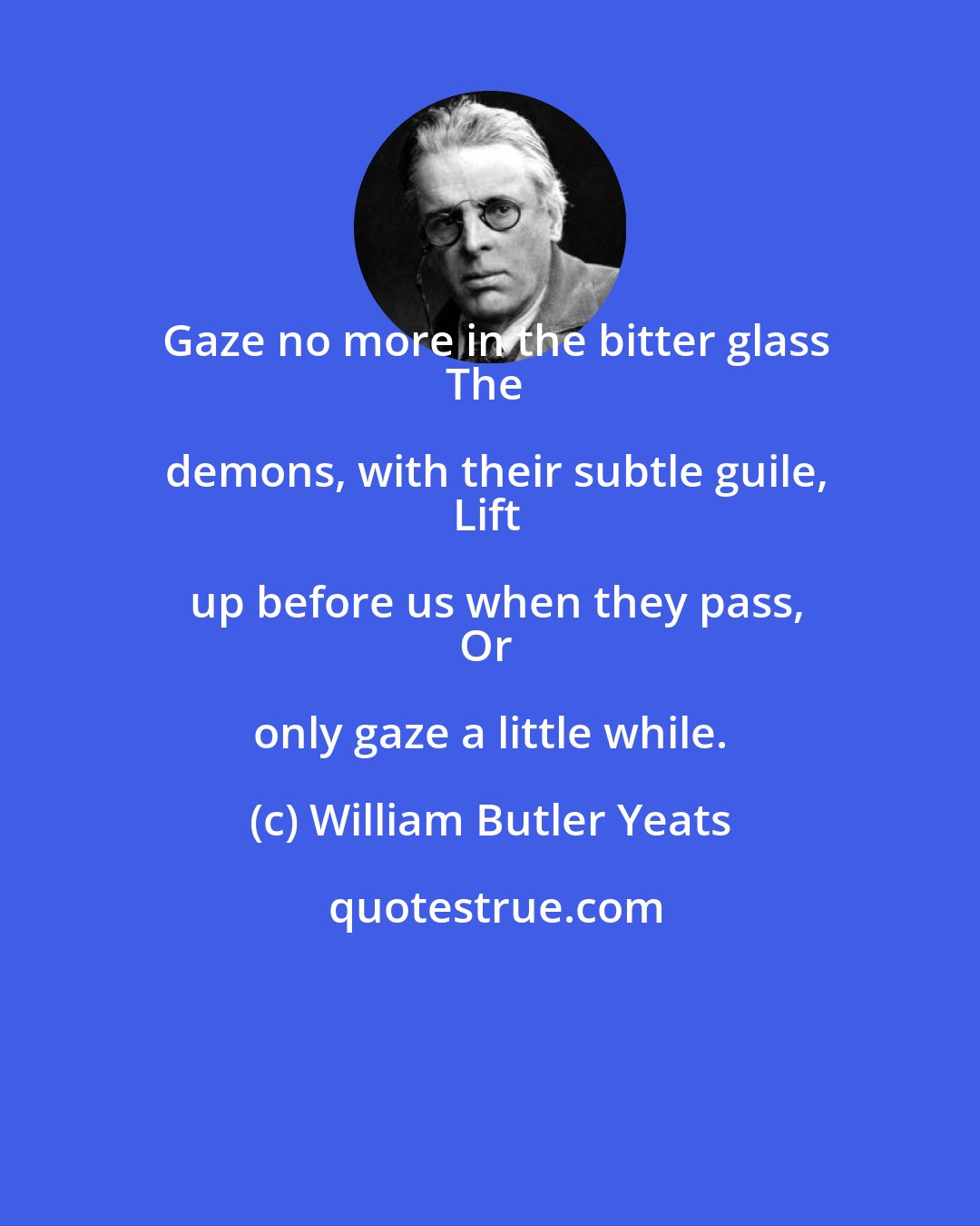 William Butler Yeats: Gaze no more in the bitter glass
The demons, with their subtle guile,
Lift up before us when they pass,
Or only gaze a little while.