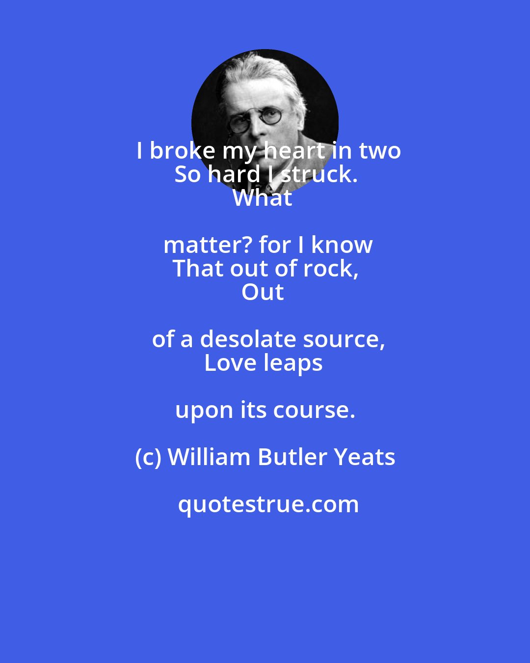 William Butler Yeats: I broke my heart in two
So hard I struck.
What matter? for I know
That out of rock,
Out of a desolate source,
Love leaps upon its course.