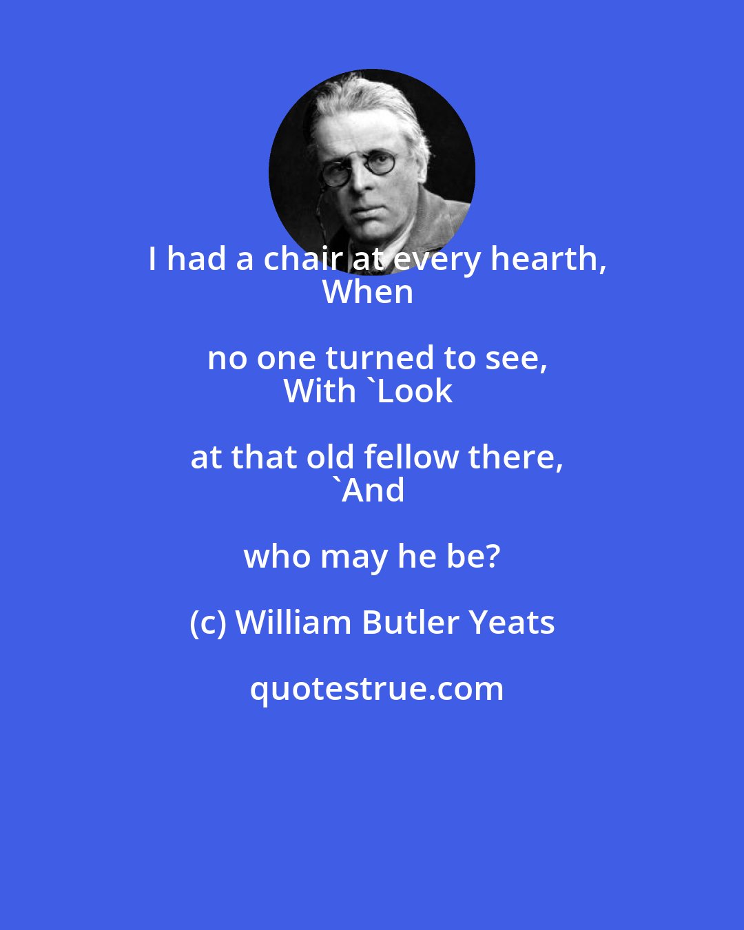 William Butler Yeats: I had a chair at every hearth,
When no one turned to see,
With 'Look at that old fellow there,
'And who may he be?