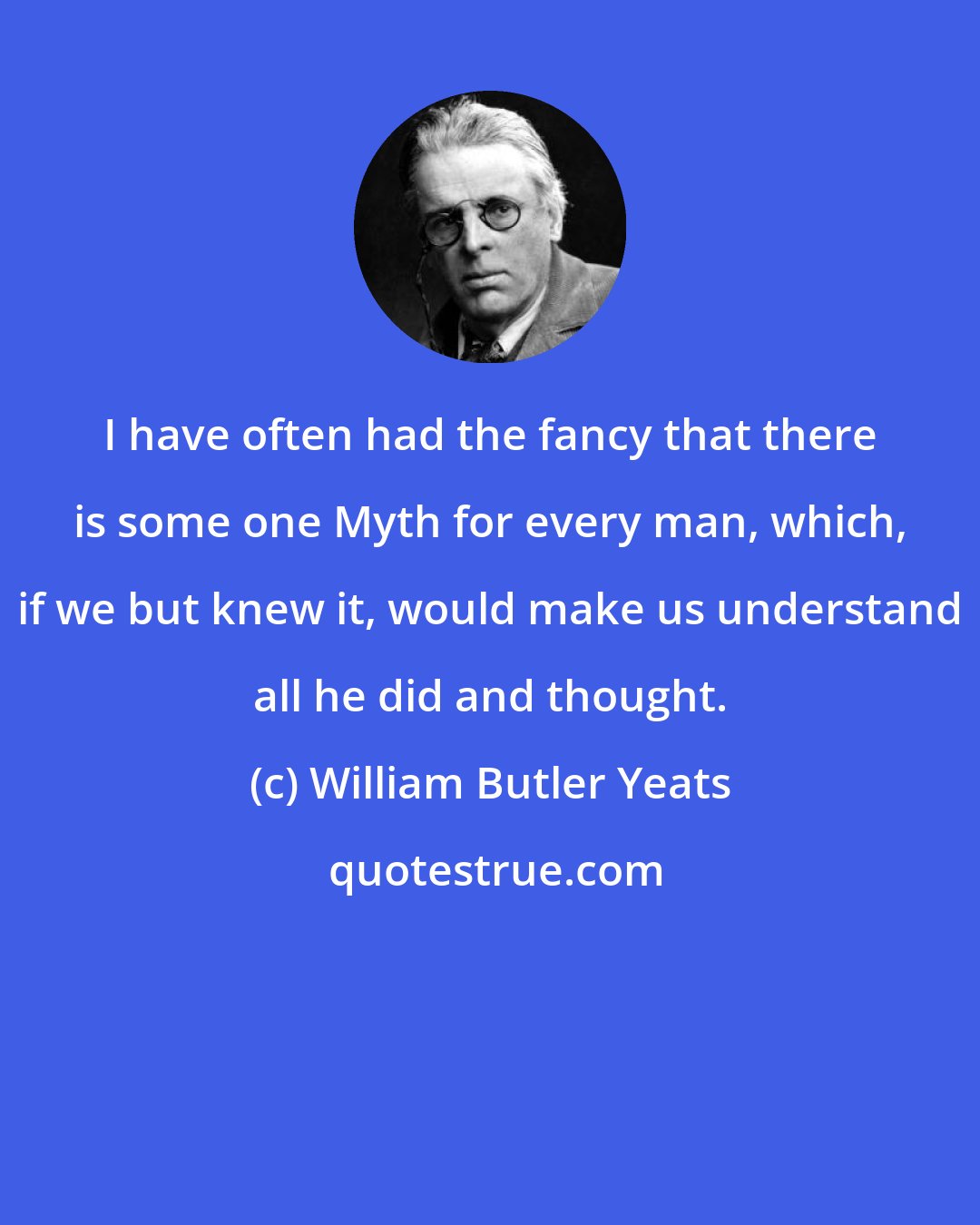 William Butler Yeats: I have often had the fancy that there is some one Myth for every man, which, if we but knew it, would make us understand all he did and thought.