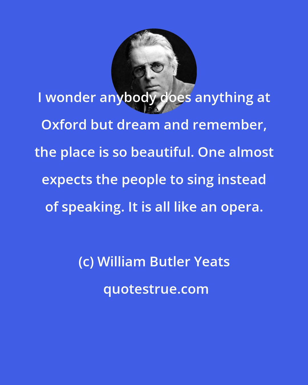 William Butler Yeats: I wonder anybody does anything at Oxford but dream and remember, the place is so beautiful. One almost expects the people to sing instead of speaking. It is all like an opera.