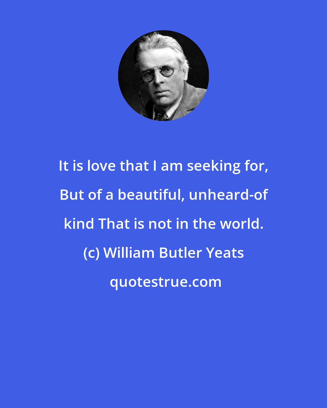 William Butler Yeats: It is love that I am seeking for, But of a beautiful, unheard-of kind That is not in the world.