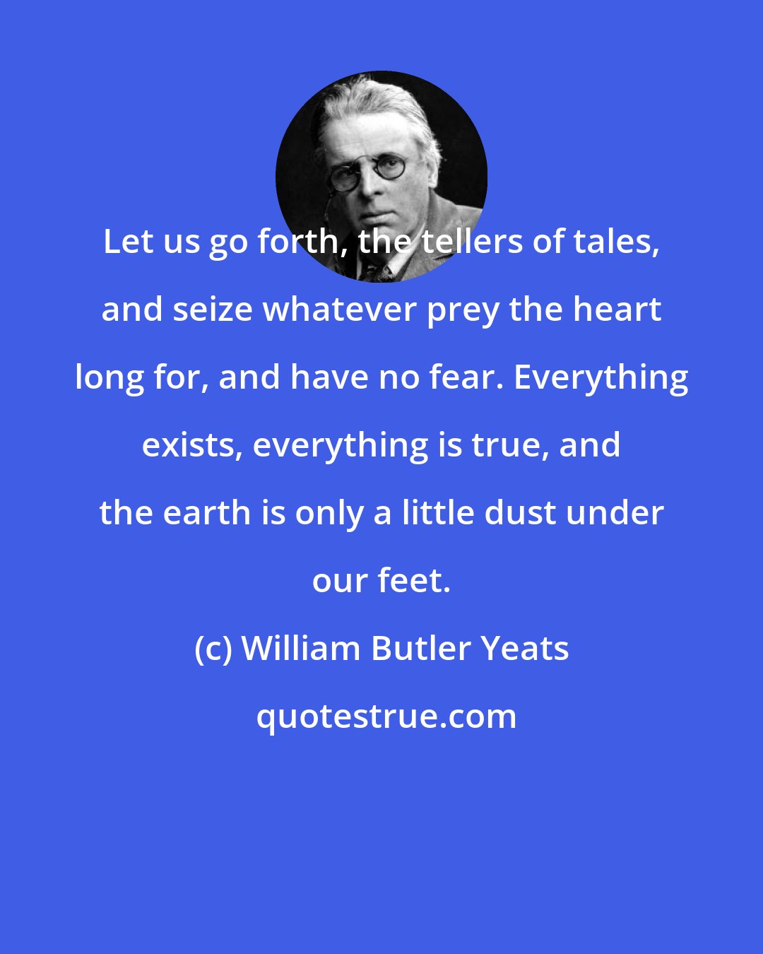 William Butler Yeats: Let us go forth, the tellers of tales, and seize whatever prey the heart long for, and have no fear. Everything exists, everything is true, and the earth is only a little dust under our feet.