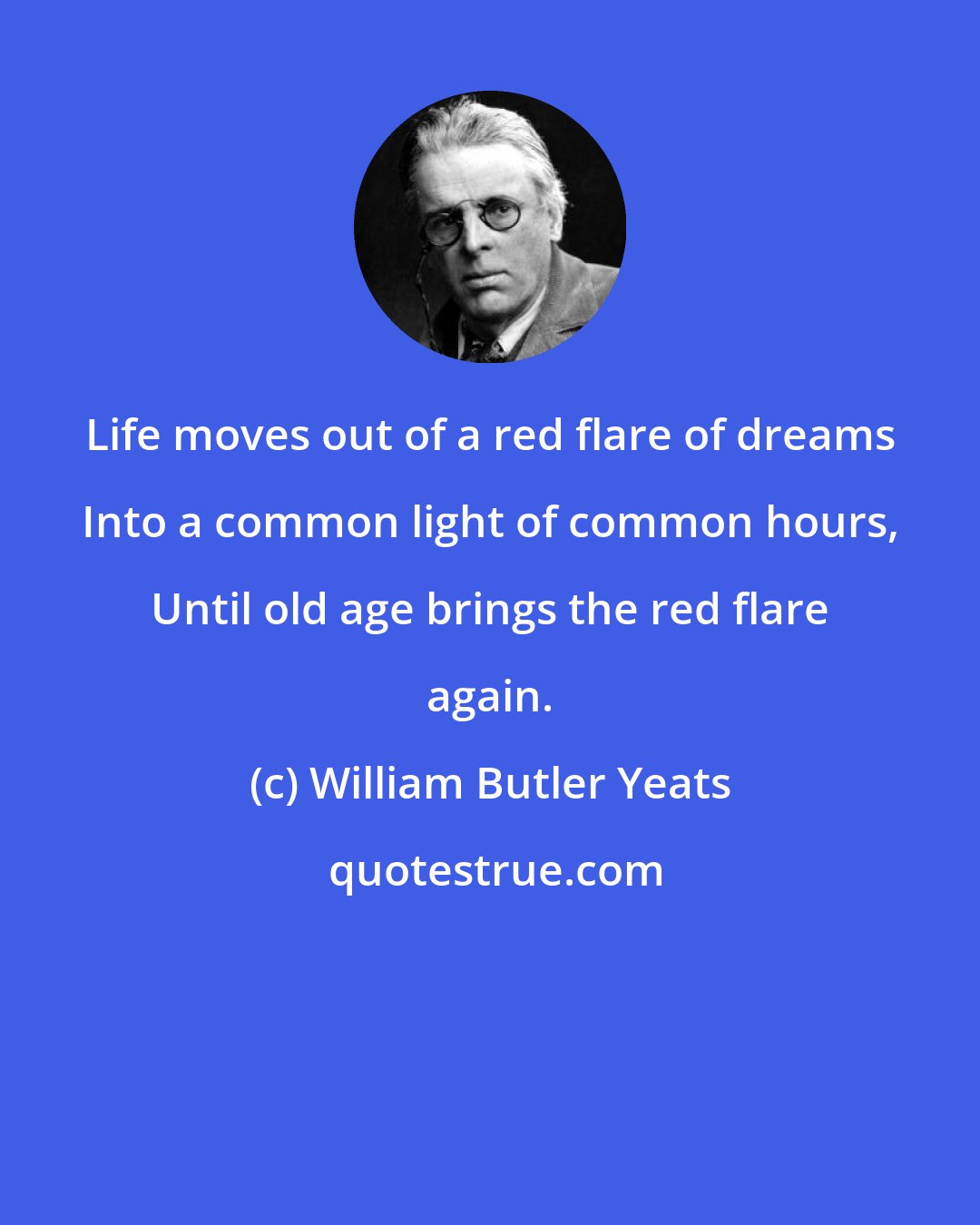 William Butler Yeats: Life moves out of a red flare of dreams Into a common light of common hours, Until old age brings the red flare again.