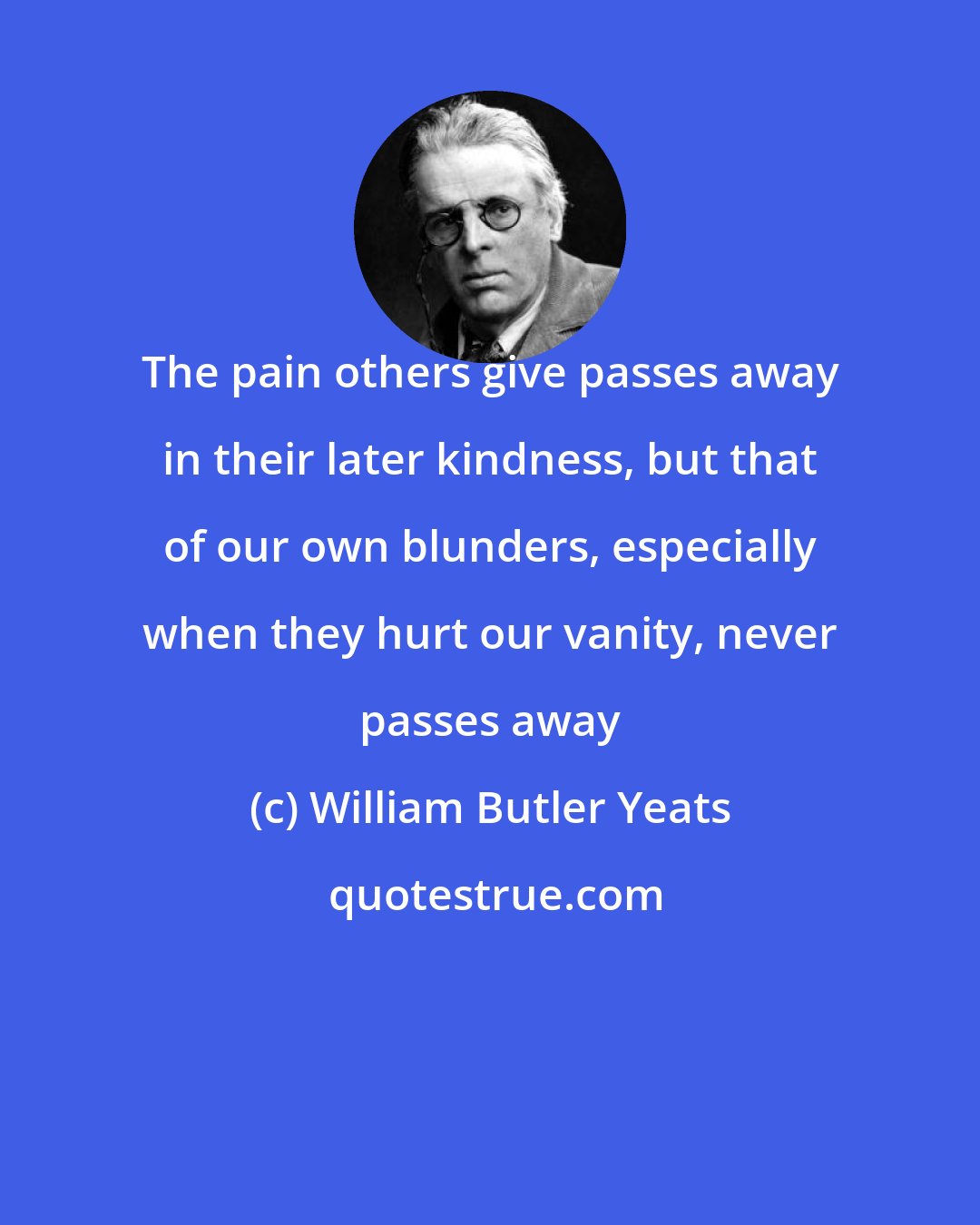 William Butler Yeats: The pain others give passes away in their later kindness, but that of our own blunders, especially when they hurt our vanity, never passes away