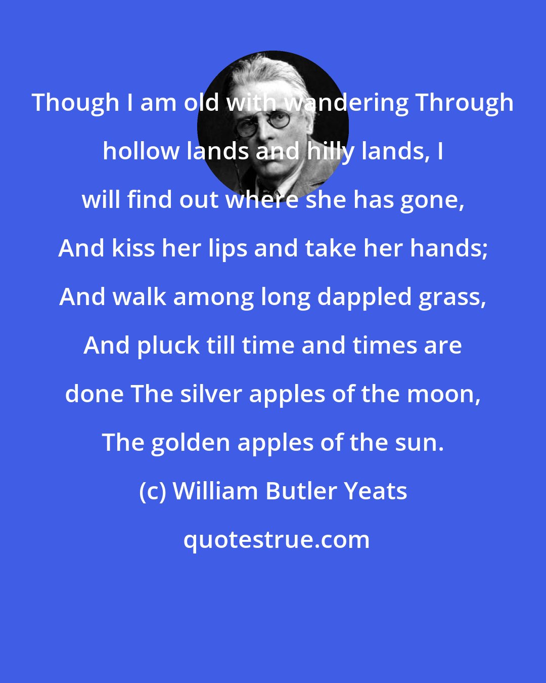 William Butler Yeats: Though I am old with wandering Through hollow lands and hilly lands, I will find out where she has gone, And kiss her lips and take her hands; And walk among long dappled grass, And pluck till time and times are done The silver apples of the moon, The golden apples of the sun.