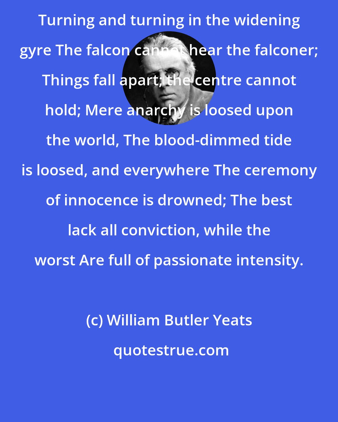 William Butler Yeats: Turning and turning in the widening gyre The falcon cannot hear the falconer; Things fall apart; the centre cannot hold; Mere anarchy is loosed upon the world, The blood-dimmed tide is loosed, and everywhere The ceremony of innocence is drowned; The best lack all conviction, while the worst Are full of passionate intensity.