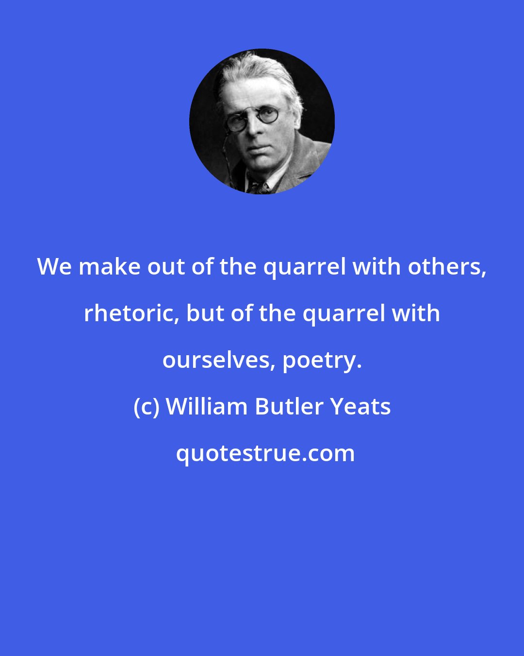 William Butler Yeats: We make out of the quarrel with others, rhetoric, but of the quarrel with ourselves, poetry.