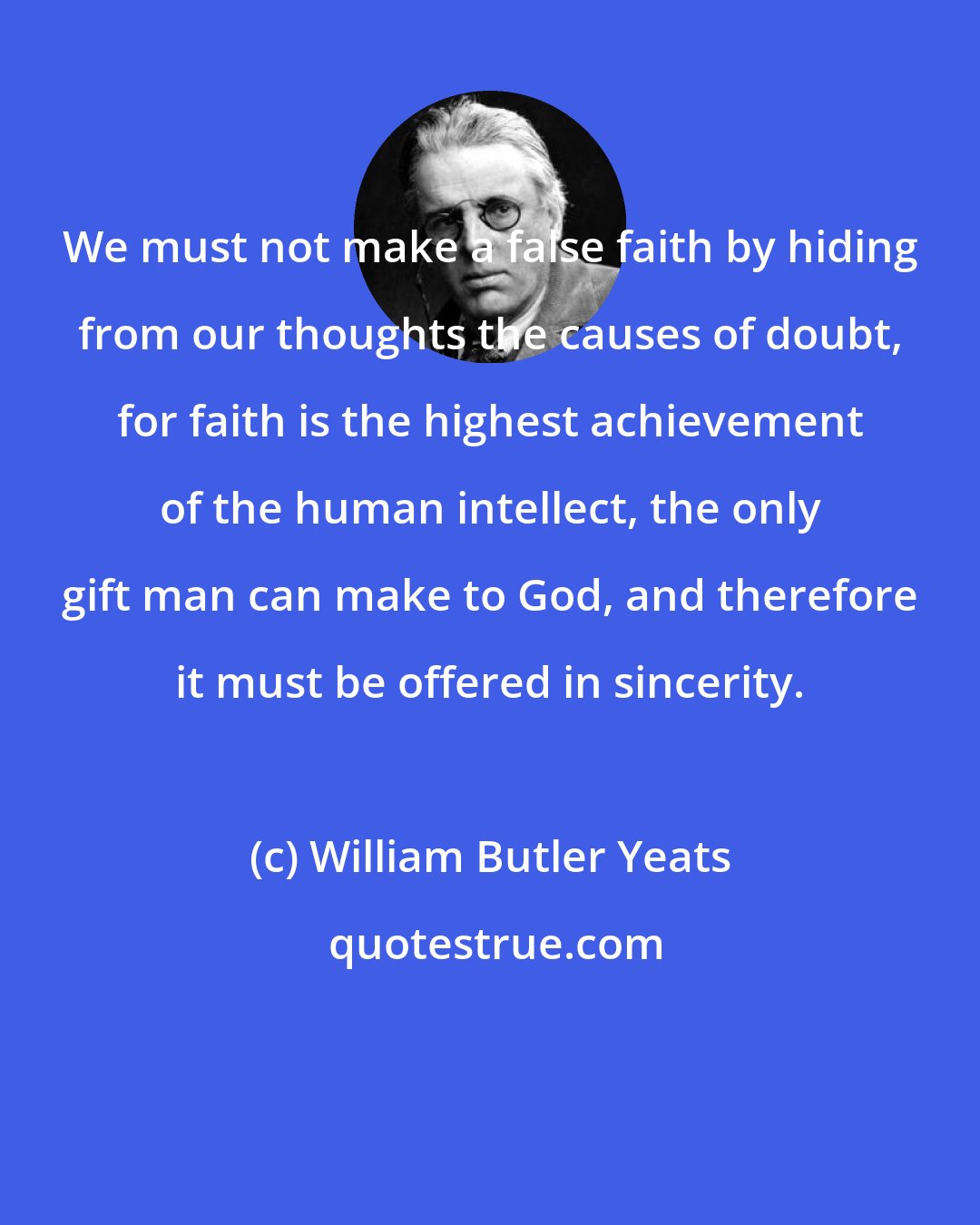 William Butler Yeats: We must not make a false faith by hiding from our thoughts the causes of doubt, for faith is the highest achievement of the human intellect, the only gift man can make to God, and therefore it must be offered in sincerity.