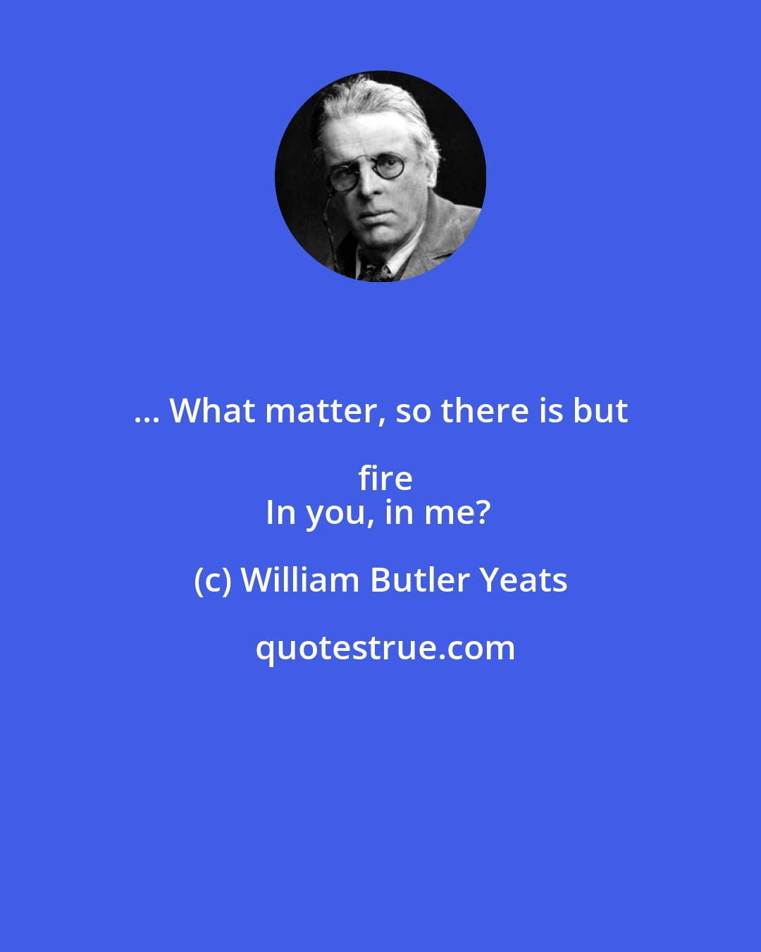 William Butler Yeats: ... What matter, so there is but fire
In you, in me?