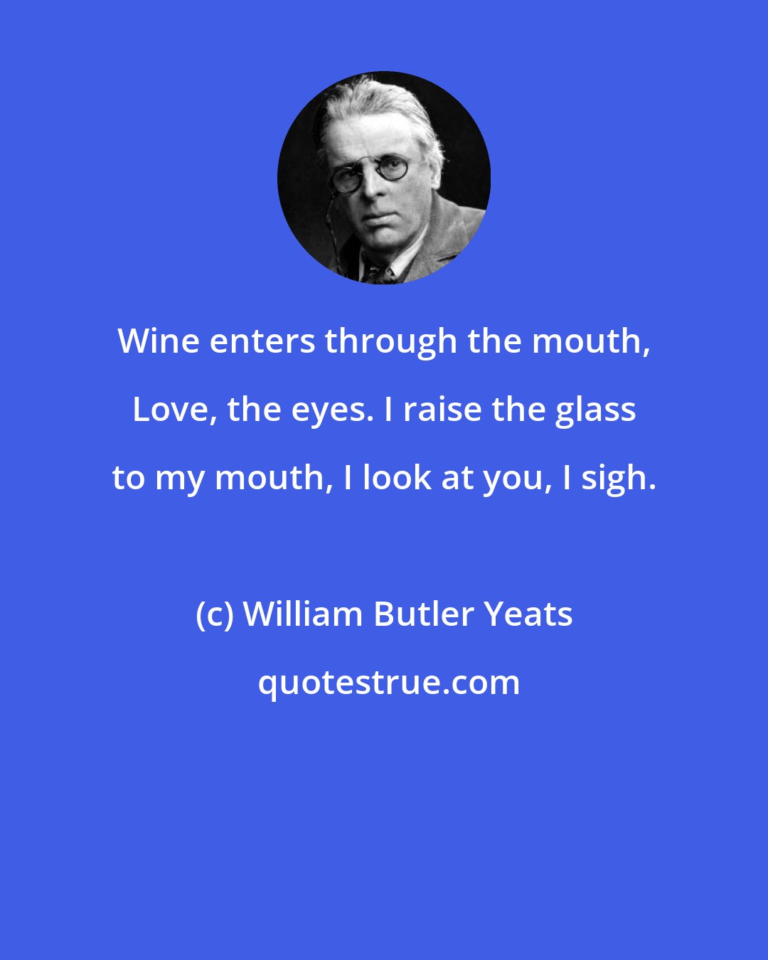 William Butler Yeats: Wine enters through the mouth, Love, the eyes. I raise the glass to my mouth, I look at you, I sigh.