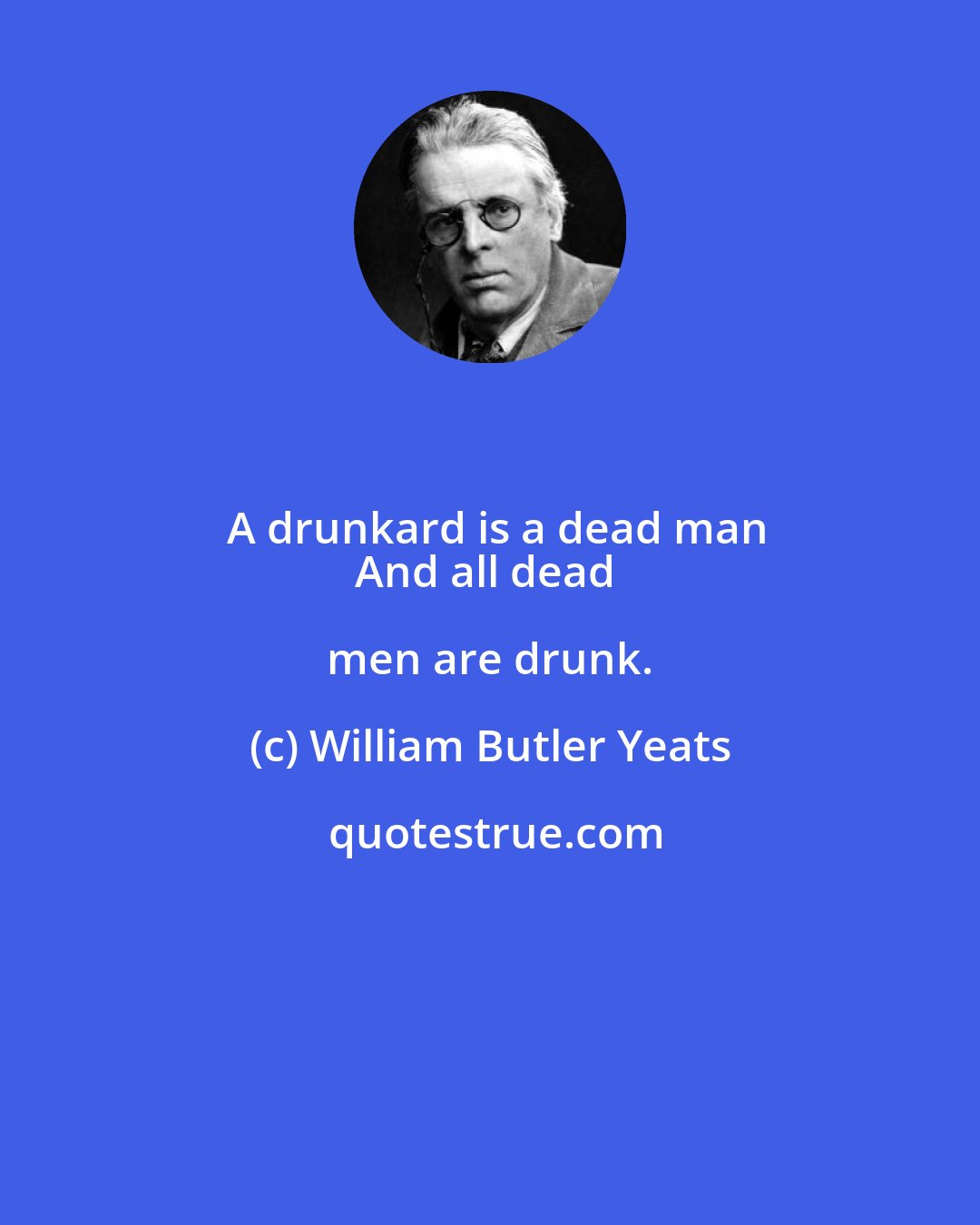 William Butler Yeats: A drunkard is a dead man
And all dead men are drunk.