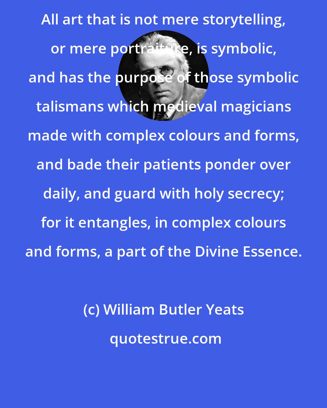 William Butler Yeats: All art that is not mere storytelling, or mere portraiture, is symbolic, and has the purpose of those symbolic talismans which medieval magicians made with complex colours and forms, and bade their patients ponder over daily, and guard with holy secrecy; for it entangles, in complex colours and forms, a part of the Divine Essence.