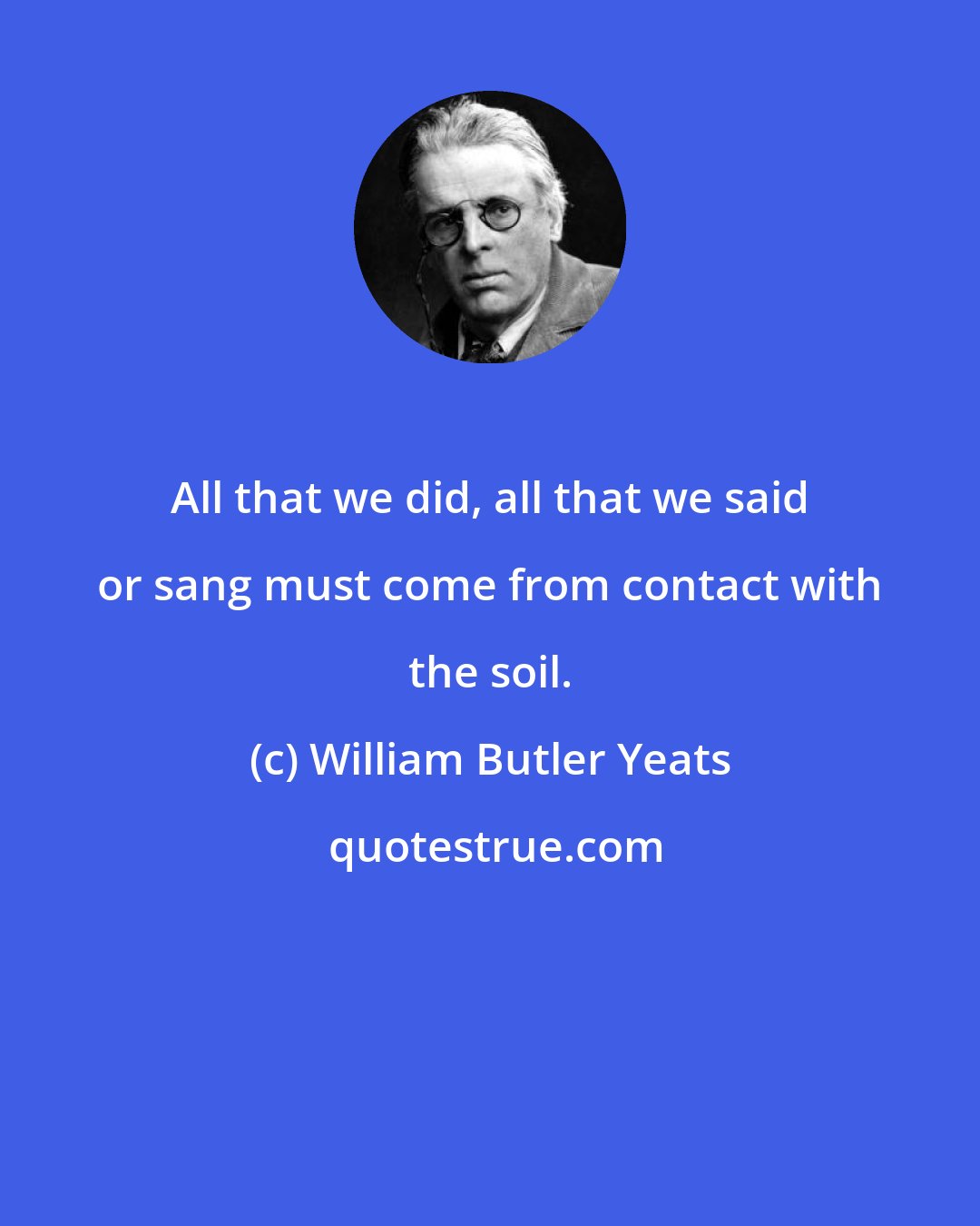 William Butler Yeats: All that we did, all that we said or sang must come from contact with the soil.