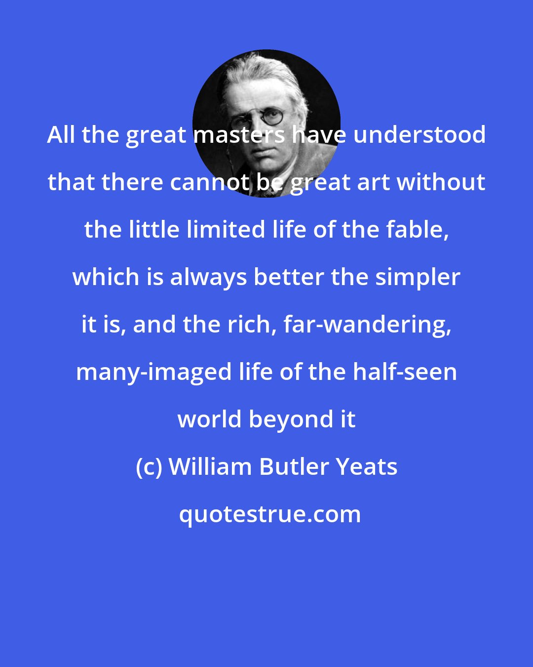 William Butler Yeats: All the great masters have understood that there cannot be great art without the little limited life of the fable, which is always better the simpler it is, and the rich, far-wandering, many-imaged life of the half-seen world beyond it