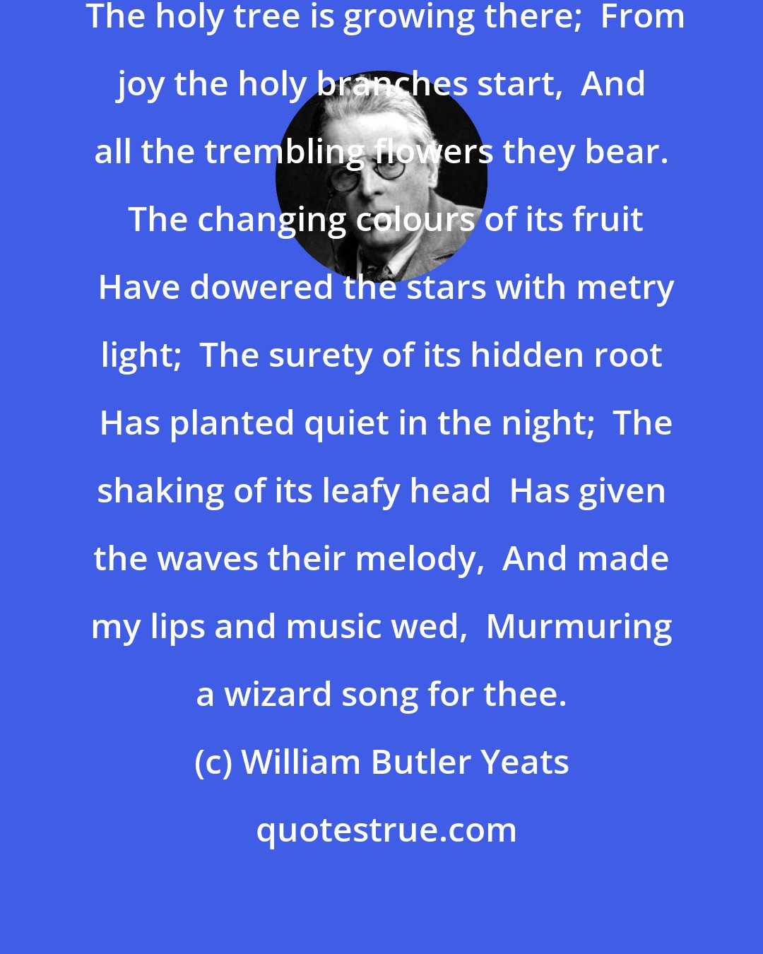 William Butler Yeats: Beloved, gaze in thine own heart,  The holy tree is growing there;  From joy the holy branches start,  And all the trembling flowers they bear.  The changing colours of its fruit  Have dowered the stars with metry light;  The surety of its hidden root  Has planted quiet in the night;  The shaking of its leafy head  Has given the waves their melody,  And made my lips and music wed,  Murmuring a wizard song for thee.