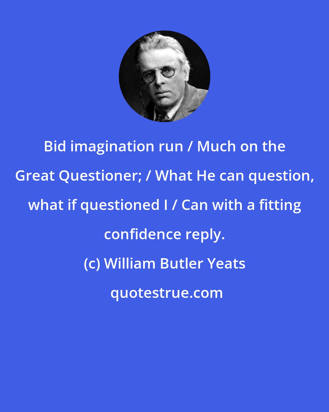 William Butler Yeats: Bid imagination run / Much on the Great Questioner; / What He can question, what if questioned I / Can with a fitting confidence reply.