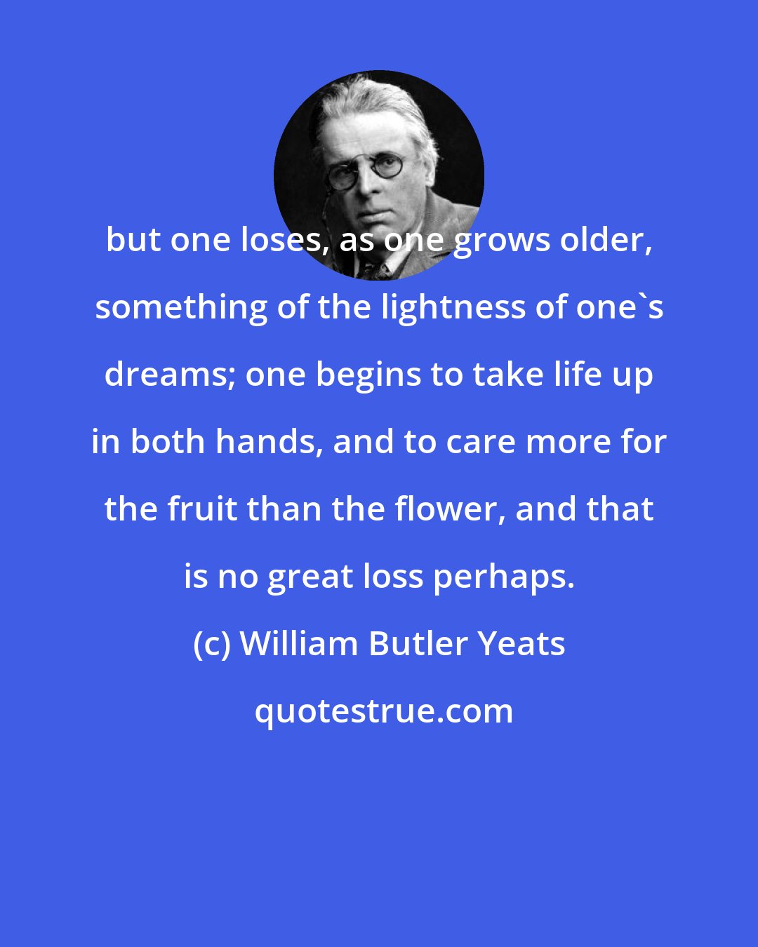 William Butler Yeats: but one loses, as one grows older, something of the lightness of one's dreams; one begins to take life up in both hands, and to care more for the fruit than the flower, and that is no great loss perhaps.