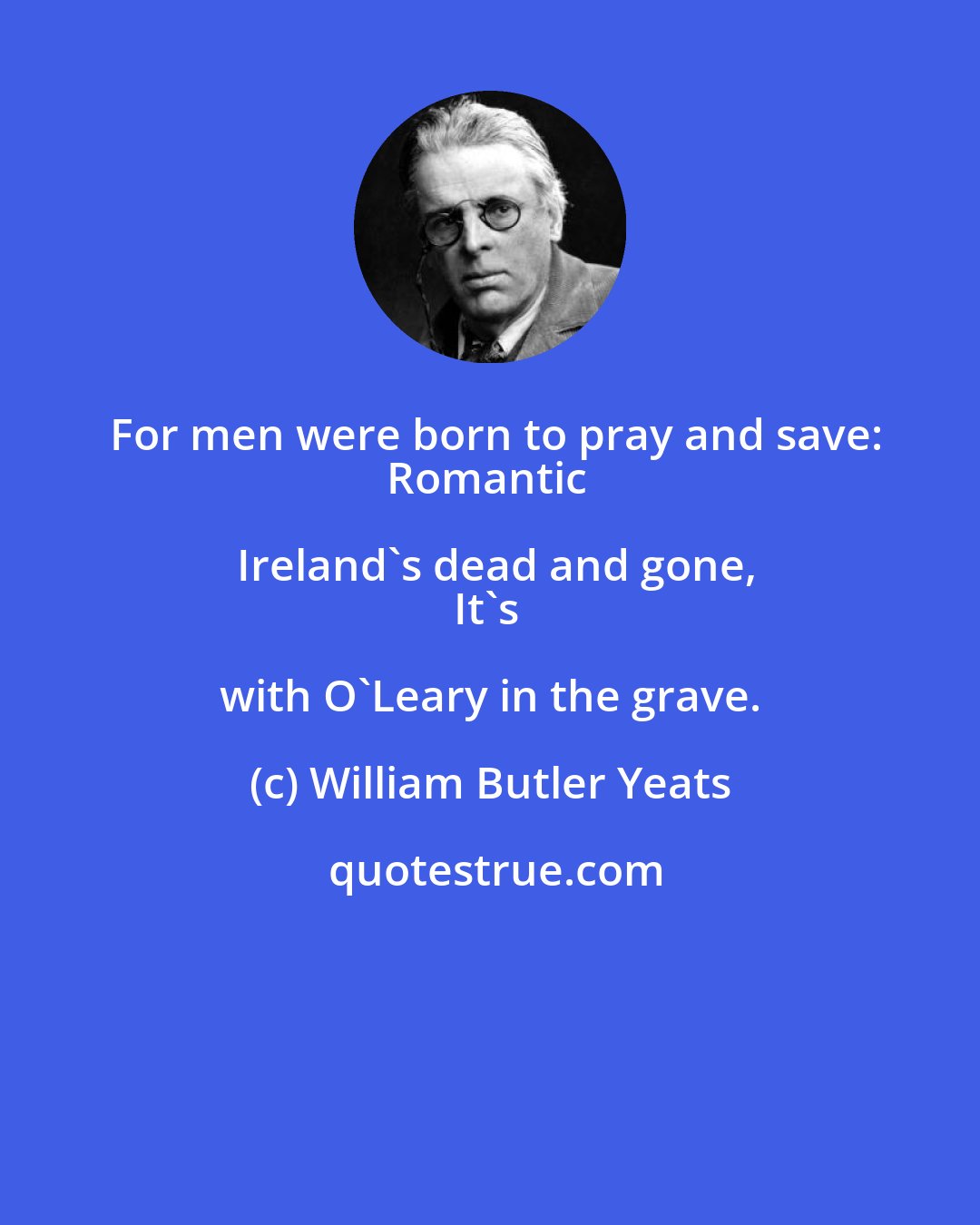 William Butler Yeats: For men were born to pray and save:
Romantic Ireland's dead and gone,
It's with O'Leary in the grave.