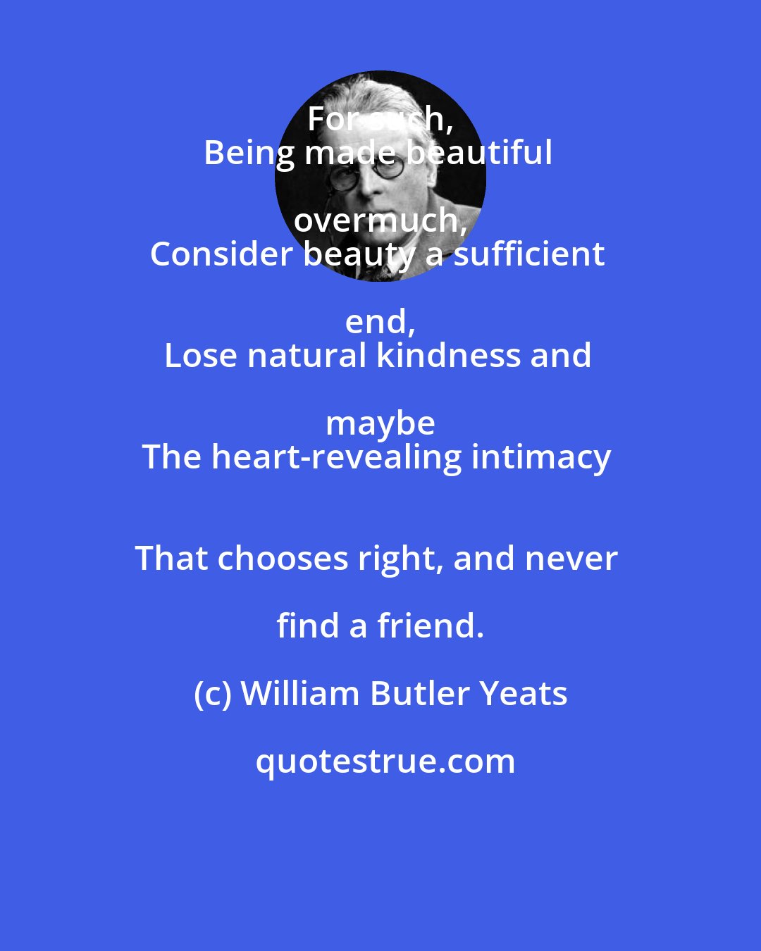 William Butler Yeats: For such, 
Being made beautiful overmuch, 
Consider beauty a sufficient end, 
Lose natural kindness and maybe 
The heart-revealing intimacy 
That chooses right, and never find a friend.