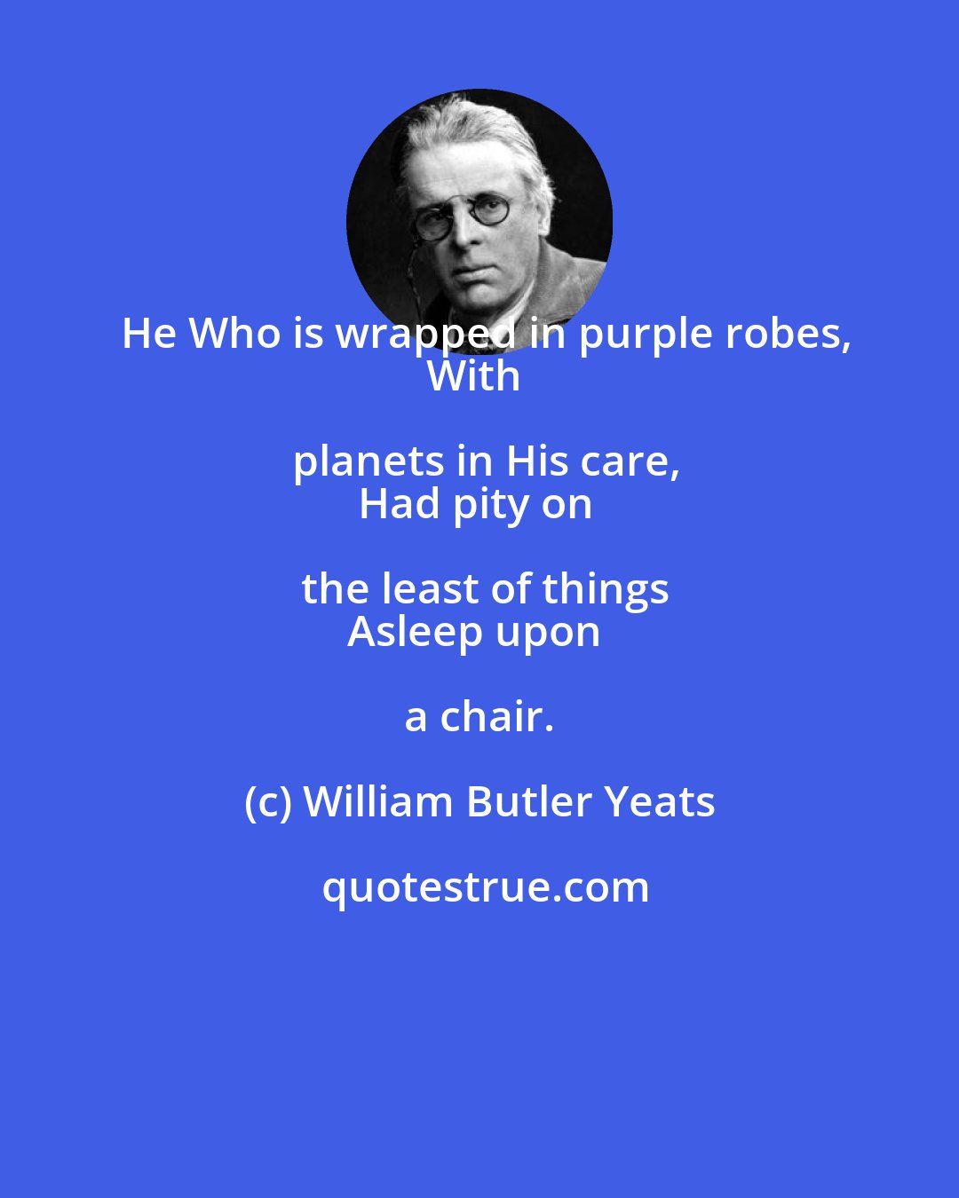 William Butler Yeats: He Who is wrapped in purple robes,
With planets in His care,
Had pity on the least of things
Asleep upon a chair.