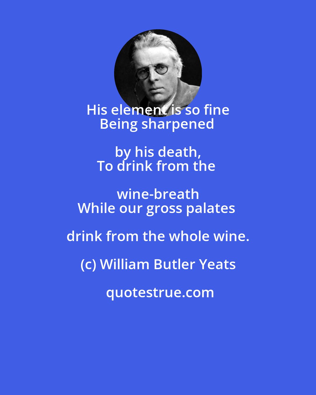 William Butler Yeats: His element is so fine 
Being sharpened by his death, 
To drink from the wine-breath 
While our gross palates drink from the whole wine.