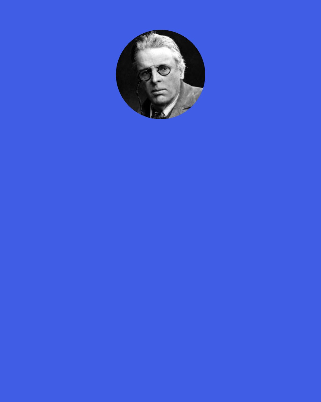 William Butler Yeats: I had this thought a while ago,
"My darling cannot understand
What I have done, or what would do
In this blind bitter land."
And I grew weary of the sun