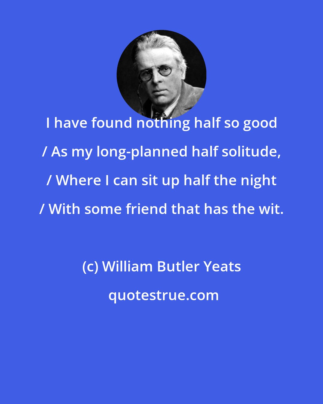 William Butler Yeats: I have found nothing half so good / As my long-planned half solitude, / Where I can sit up half the night / With some friend that has the wit.