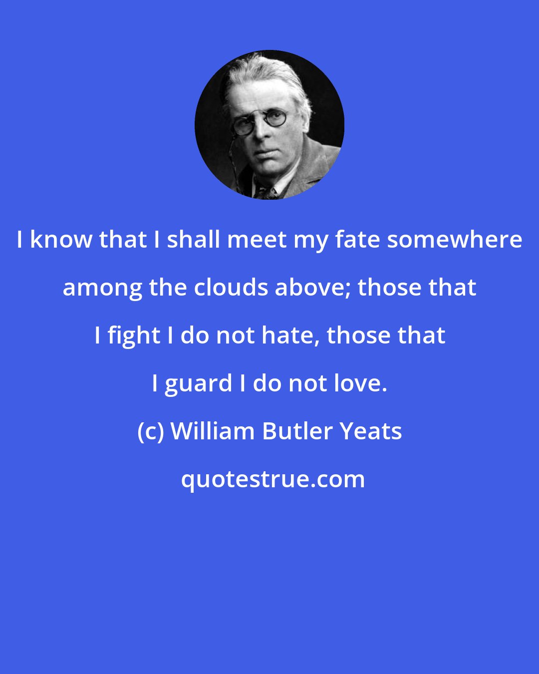 William Butler Yeats: I know that I shall meet my fate somewhere among the clouds above; those that I fight I do not hate, those that I guard I do not love.