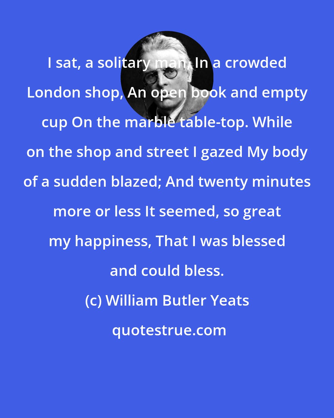 William Butler Yeats: I sat, a solitary man, In a crowded London shop, An open book and empty cup On the marble table-top. While on the shop and street I gazed My body of a sudden blazed; And twenty minutes more or less It seemed, so great my happiness, That I was blessed and could bless.