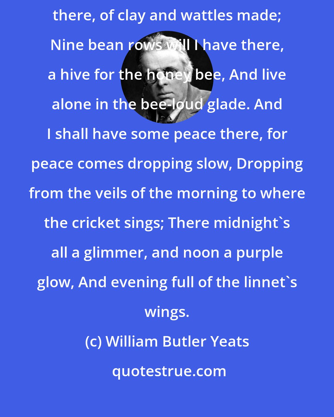 William Butler Yeats: I will arise and go now, and go to Innisfree, And a small cabin build there, of clay and wattles made; Nine bean rows will I have there, a hive for the honey bee, And live alone in the bee-loud glade. And I shall have some peace there, for peace comes dropping slow, Dropping from the veils of the morning to where the cricket sings; There midnight's all a glimmer, and noon a purple glow, And evening full of the linnet's wings.