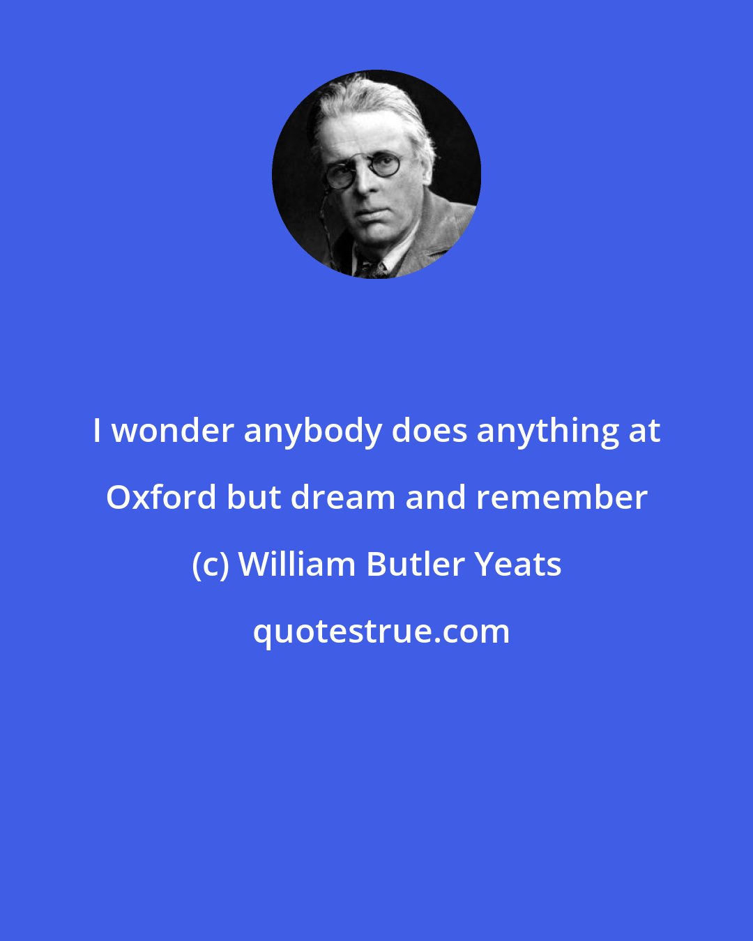 William Butler Yeats: I wonder anybody does anything at Oxford but dream and remember