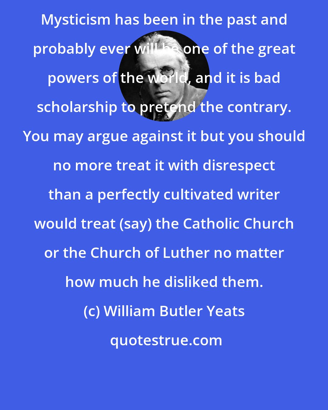 William Butler Yeats: Mysticism has been in the past and probably ever will be one of the great powers of the world, and it is bad scholarship to pretend the contrary. You may argue against it but you should no more treat it with disrespect than a perfectly cultivated writer would treat (say) the Catholic Church or the Church of Luther no matter how much he disliked them.