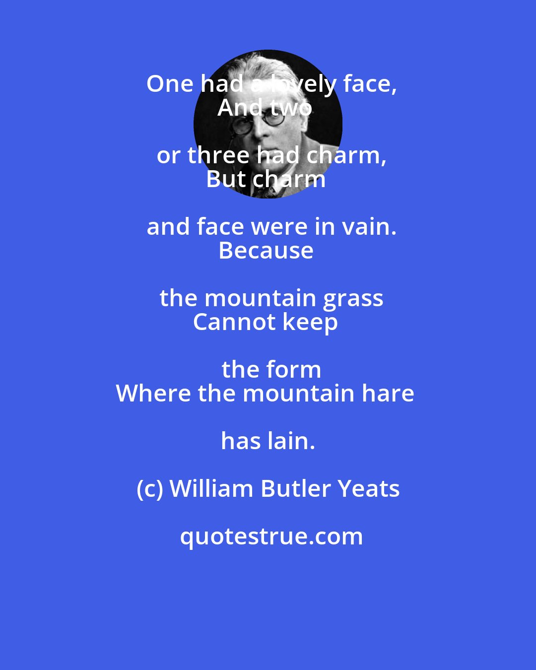 William Butler Yeats: One had a lovely face,
And two or three had charm,
But charm and face were in vain.
Because the mountain grass
Cannot keep the form
Where the mountain hare has lain.