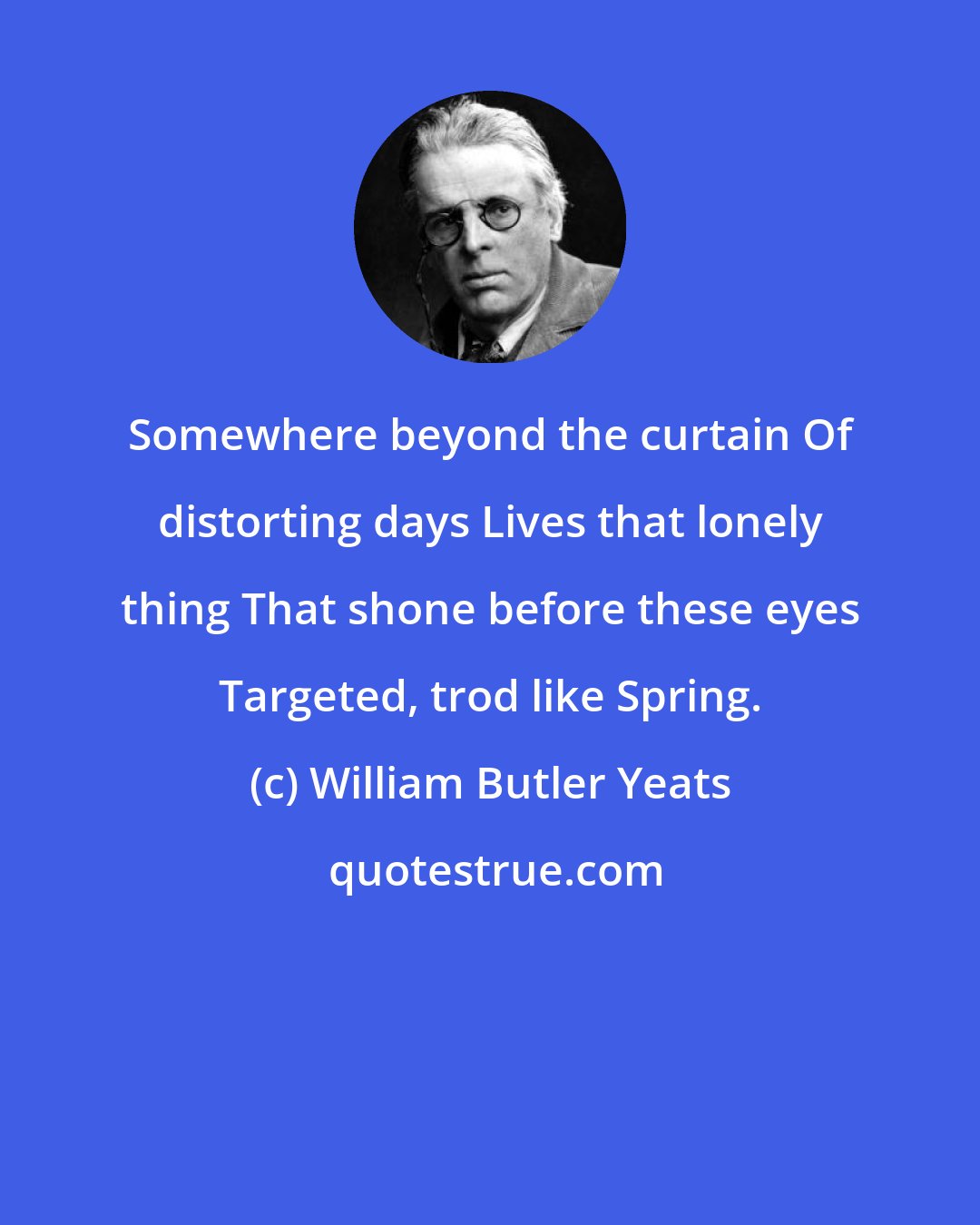 William Butler Yeats: Somewhere beyond the curtain Of distorting days Lives that lonely thing That shone before these eyes Targeted, trod like Spring.