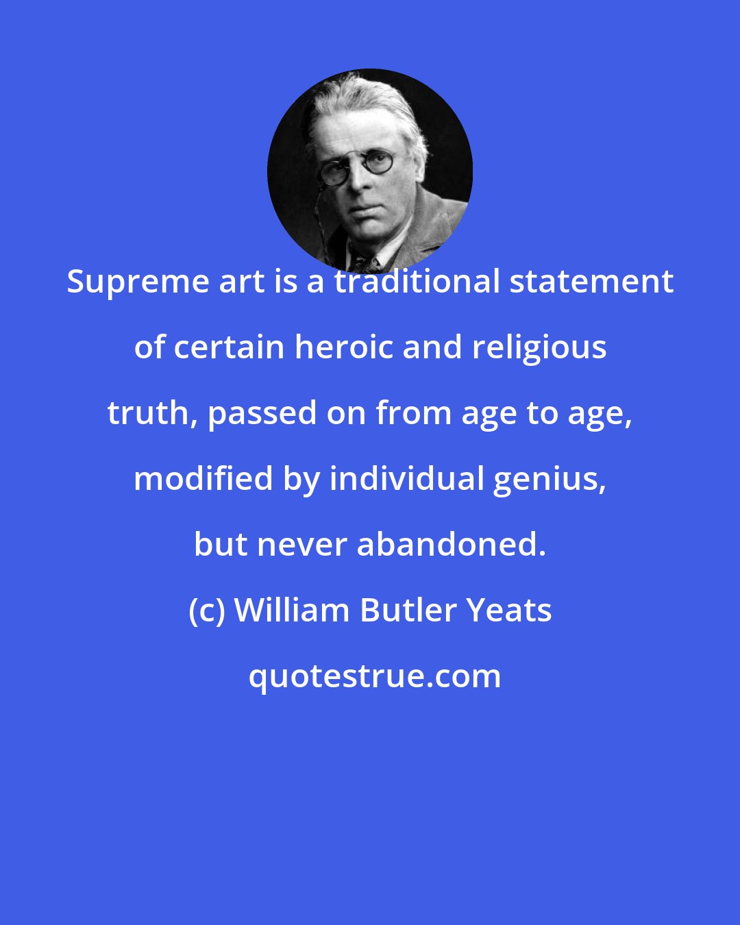 William Butler Yeats: Supreme art is a traditional statement of certain heroic and religious truth, passed on from age to age, modified by individual genius, but never abandoned.