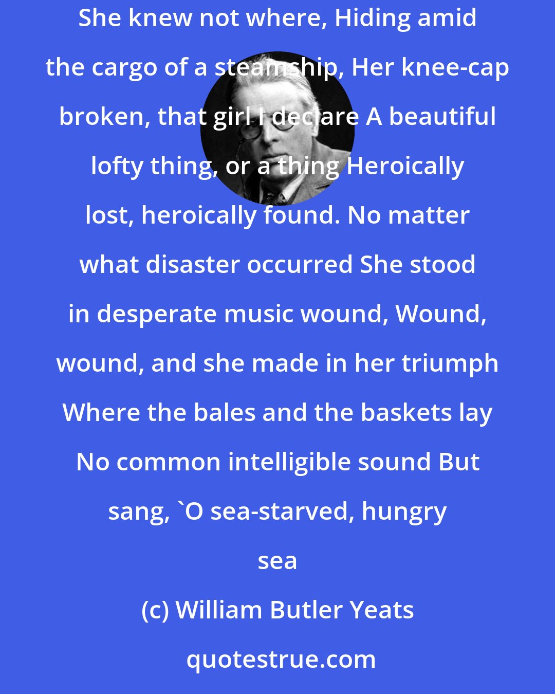 William Butler Yeats: THAT crazed girl improvising her music. Her poetry, dancing upon the shore, Her soul in division from itself Climbing, falling She knew not where, Hiding amid the cargo of a steamship, Her knee-cap broken, that girl I declare A beautiful lofty thing, or a thing Heroically lost, heroically found. No matter what disaster occurred She stood in desperate music wound, Wound, wound, and she made in her triumph Where the bales and the baskets lay No common intelligible sound But sang, 'O sea-starved, hungry sea