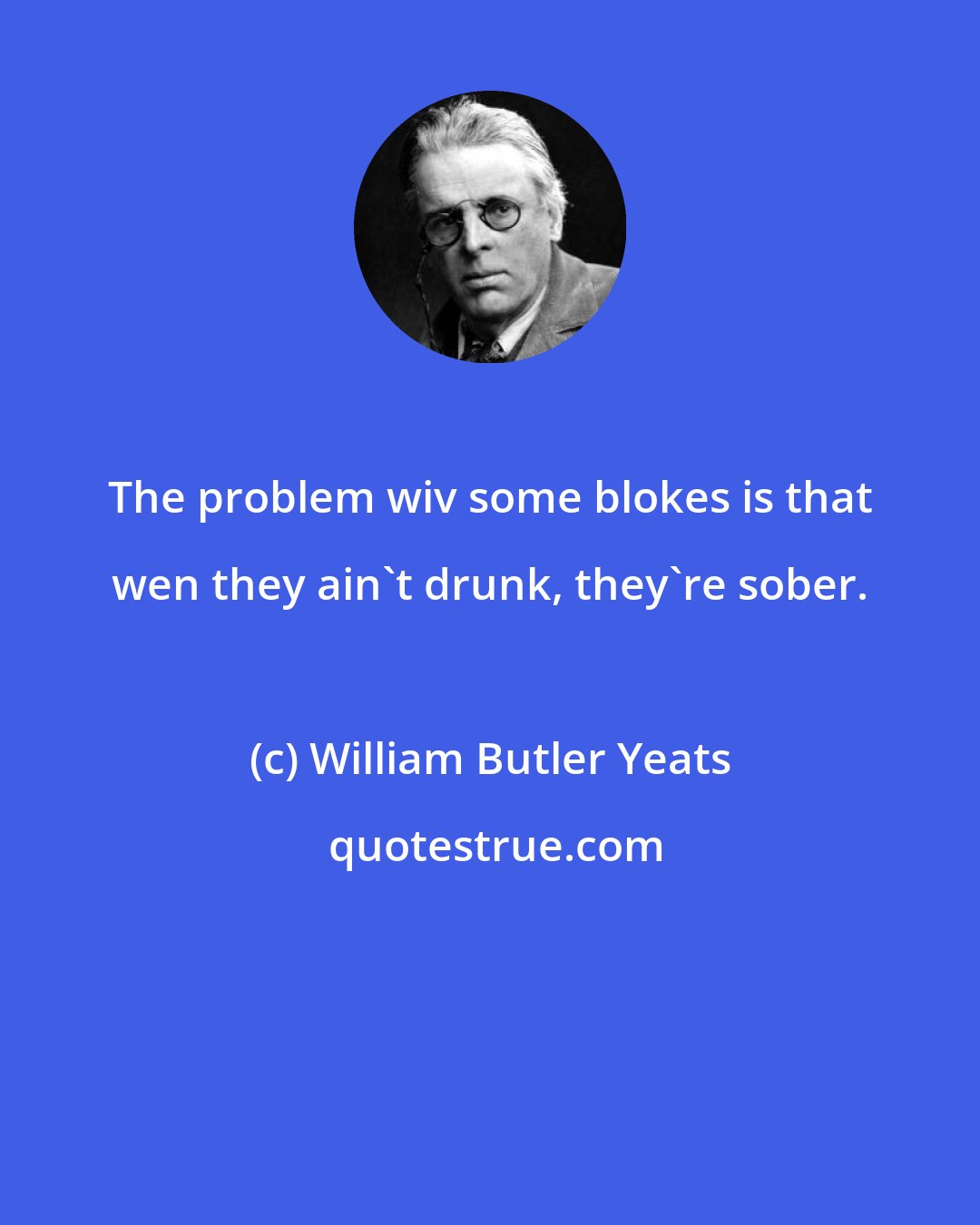 William Butler Yeats: The problem wiv some blokes is that wen they ain't drunk, they're sober.