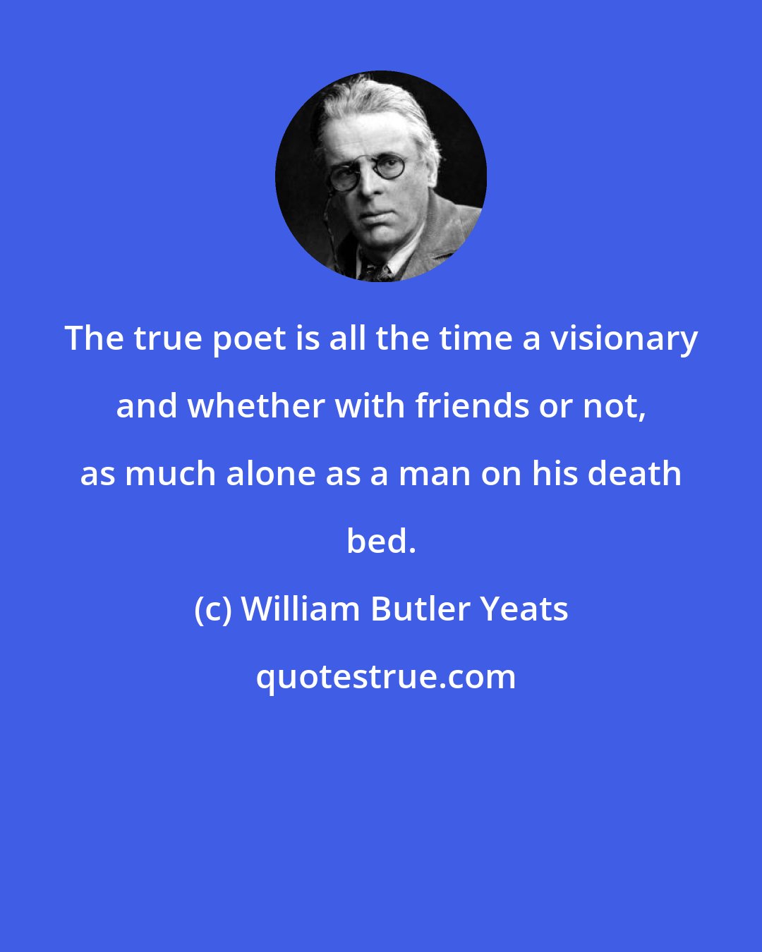 William Butler Yeats: The true poet is all the time a visionary and whether with friends or not, as much alone as a man on his death bed.