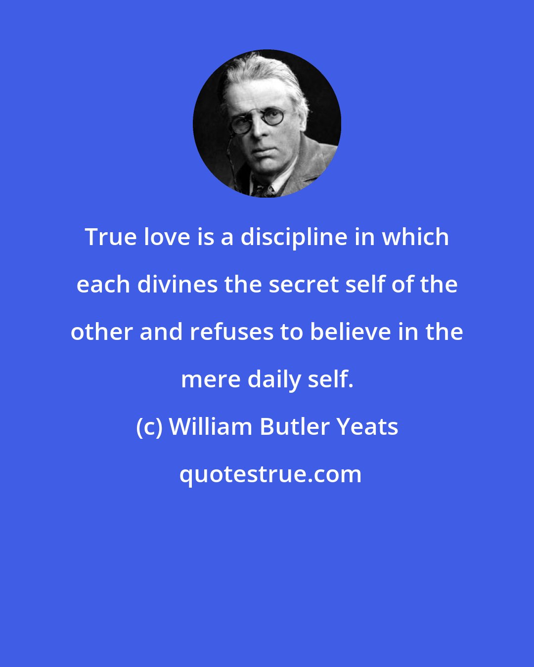 William Butler Yeats: True love is a discipline in which each divines the secret self of the other and refuses to believe in the mere daily self.