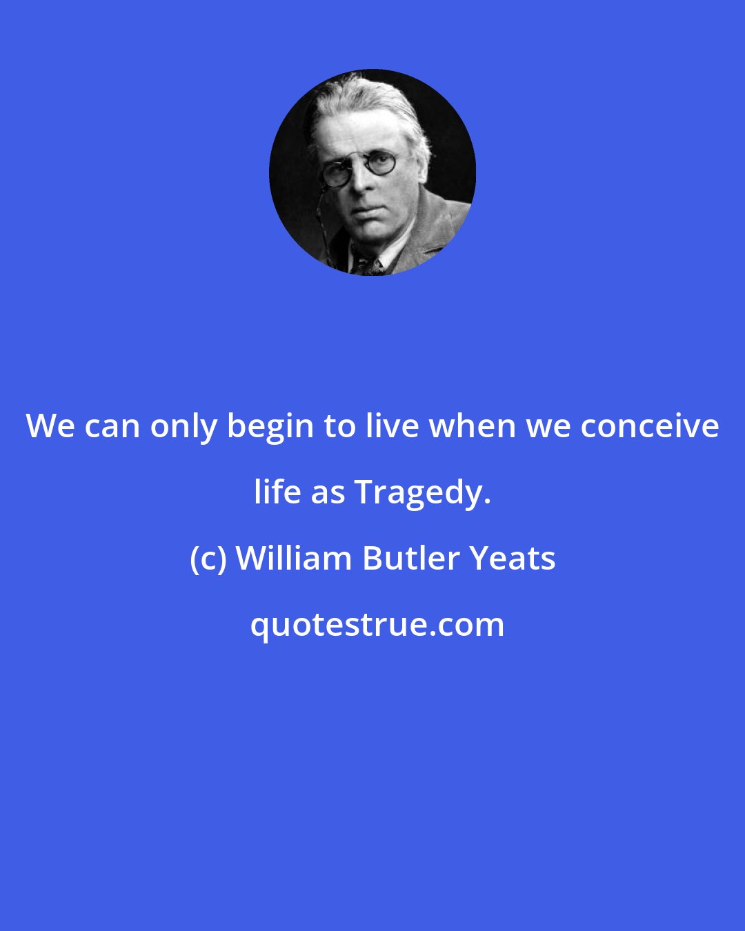 William Butler Yeats: We can only begin to live when we conceive life as Tragedy.