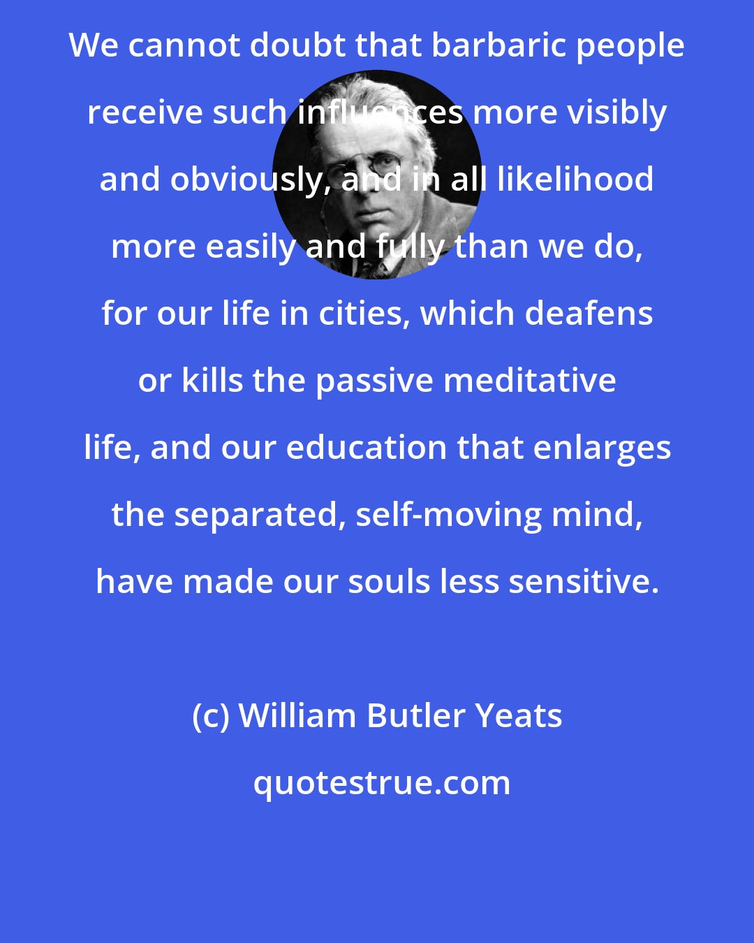 William Butler Yeats: We cannot doubt that barbaric people receive such influences more visibly and obviously, and in all likelihood more easily and fully than we do, for our life in cities, which deafens or kills the passive meditative life, and our education that enlarges the separated, self-moving mind, have made our souls less sensitive.