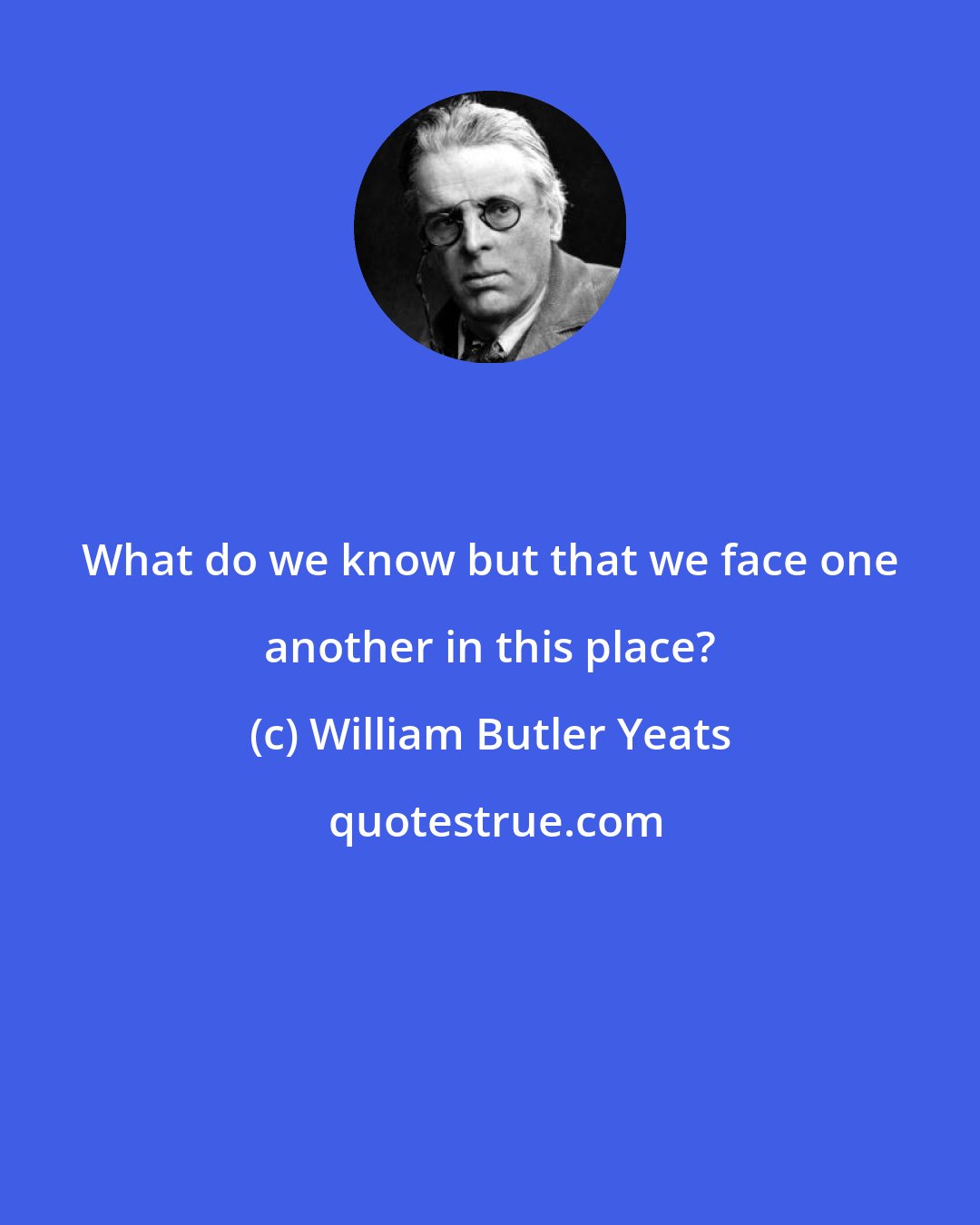 William Butler Yeats: What do we know but that we face one another in this place?