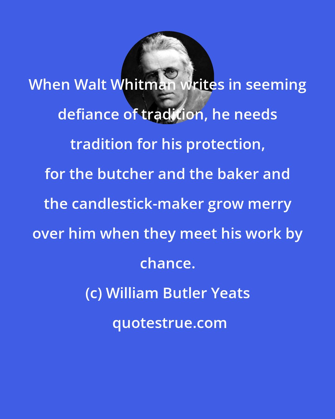 William Butler Yeats: When Walt Whitman writes in seeming defiance of tradition, he needs tradition for his protection, for the butcher and the baker and the candlestick-maker grow merry over him when they meet his work by chance.