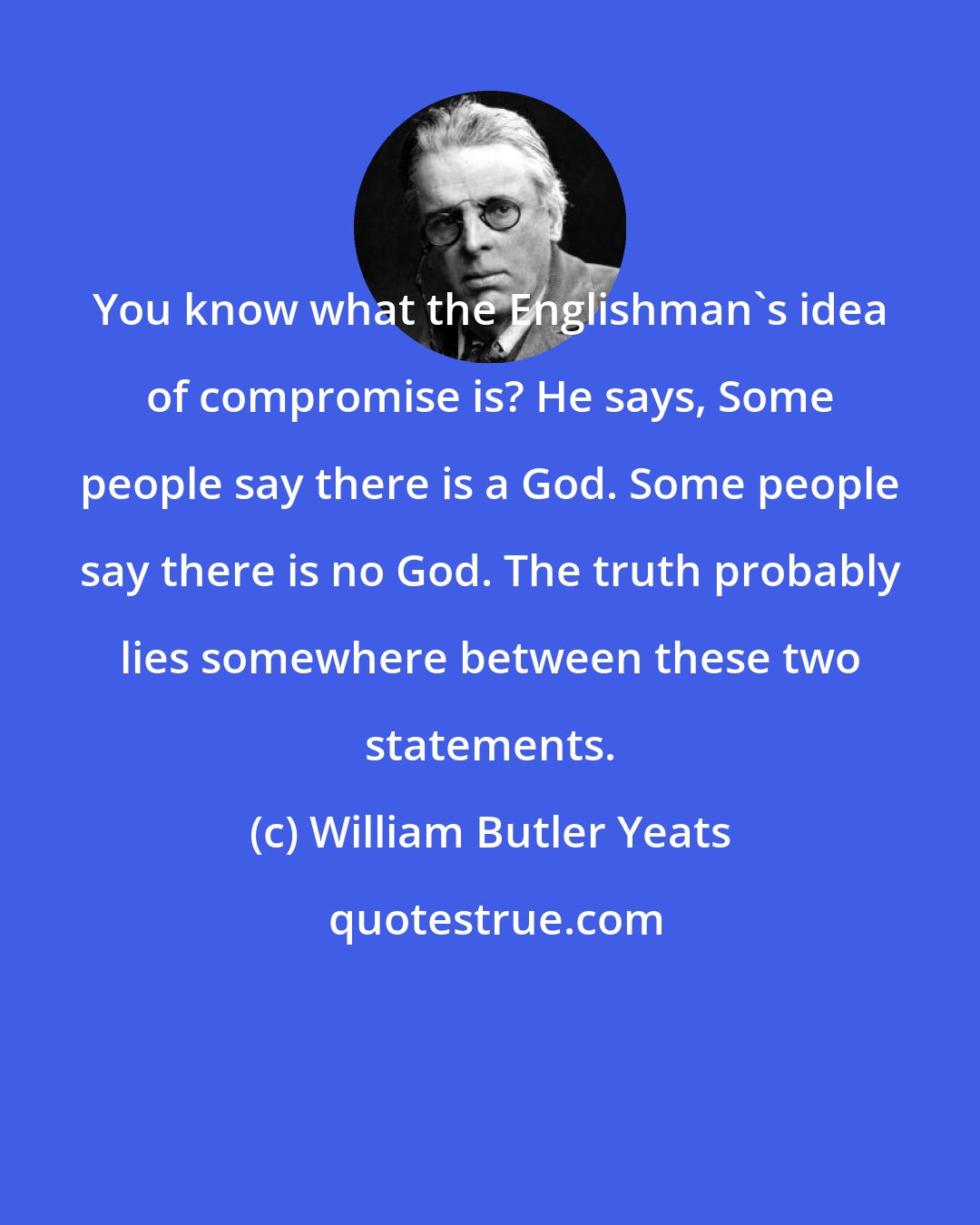 William Butler Yeats: You know what the Englishman's idea of compromise is? He says, Some people say there is a God. Some people say there is no God. The truth probably lies somewhere between these two statements.