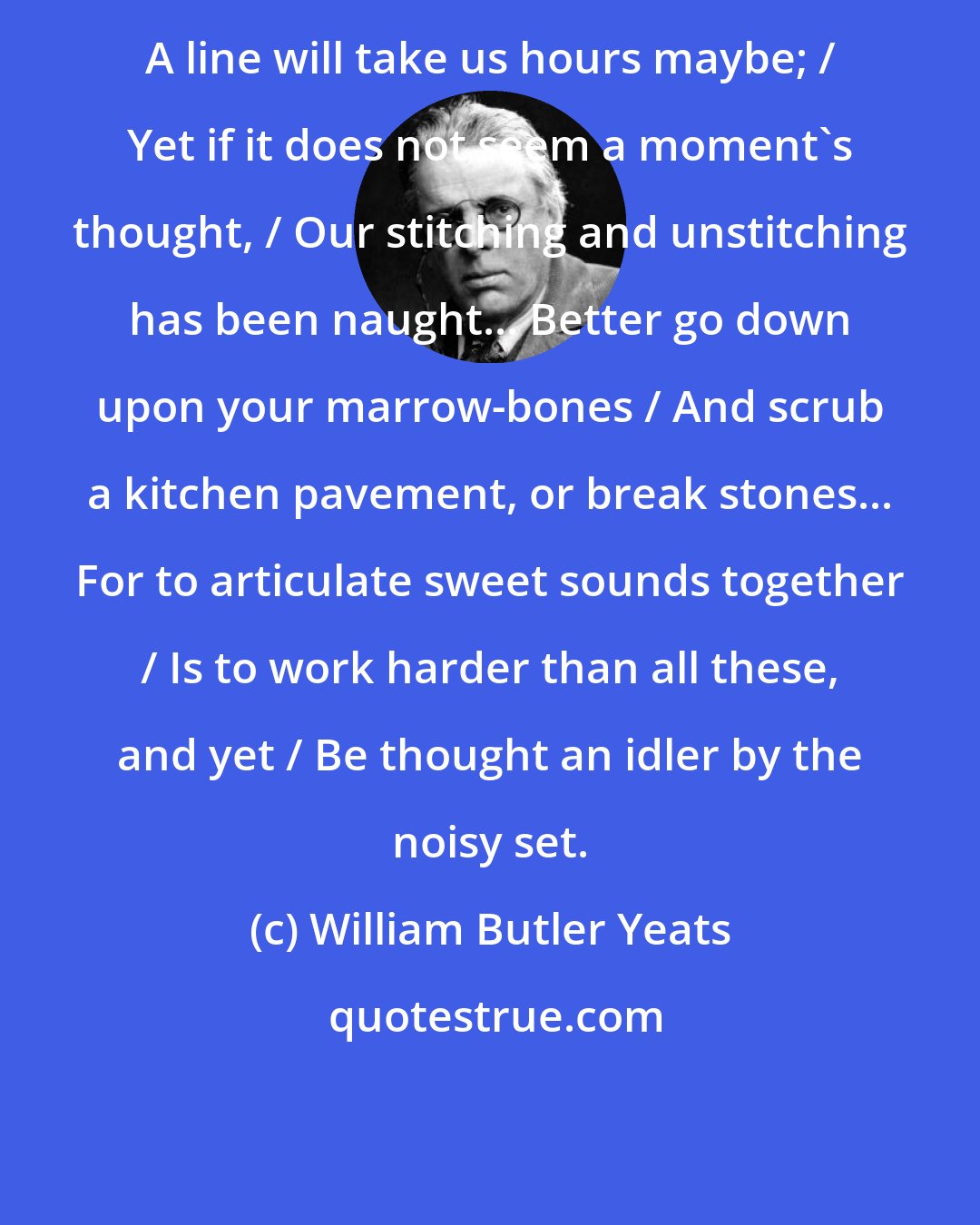 William Butler Yeats: A line will take us hours maybe; / Yet if it does not seem a moment's thought, / Our stitching and unstitching has been naught... Better go down upon your marrow-bones / And scrub a kitchen pavement, or break stones... For to articulate sweet sounds together / Is to work harder than all these, and yet / Be thought an idler by the noisy set.