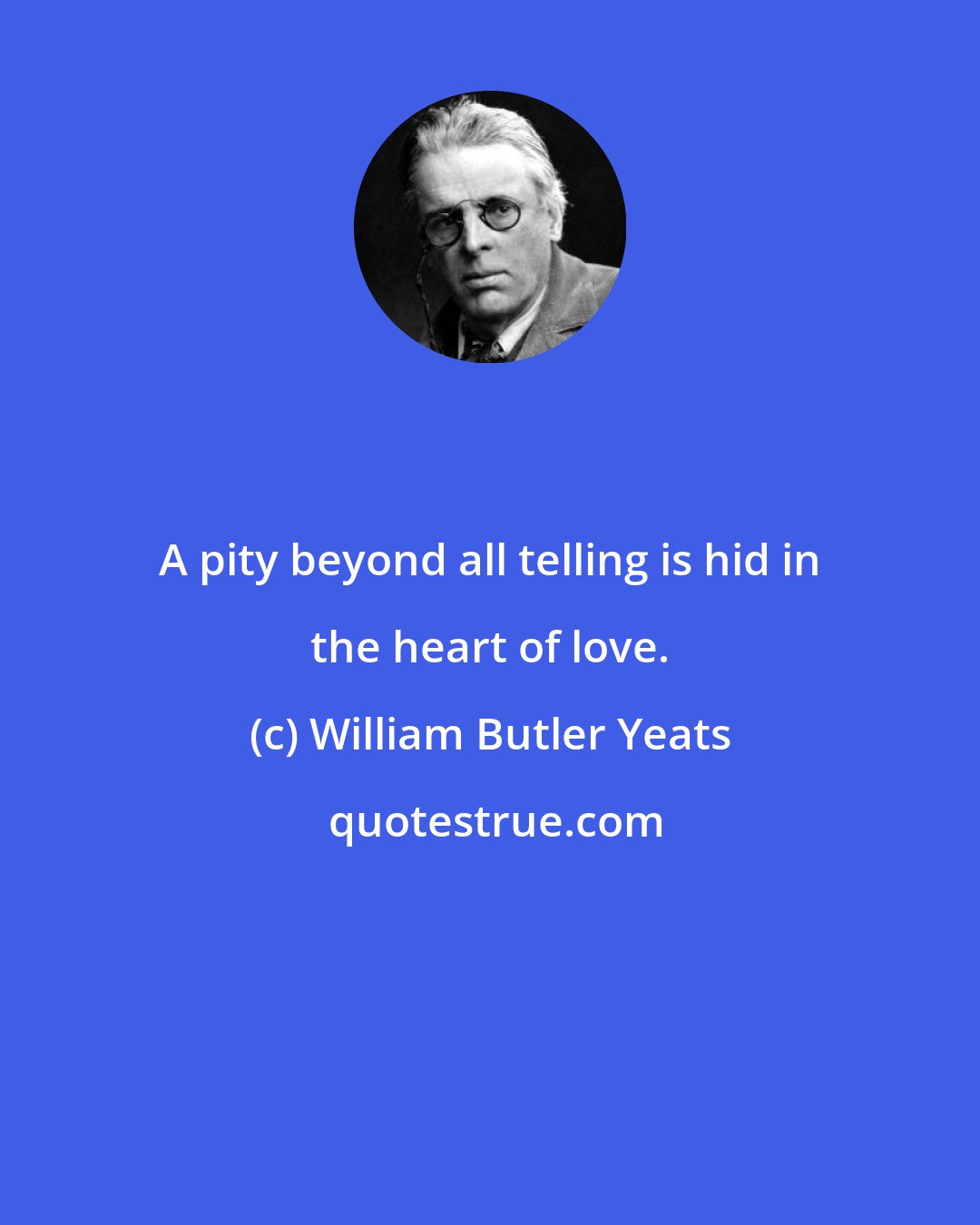 William Butler Yeats: A pity beyond all telling is hid in the heart of love.