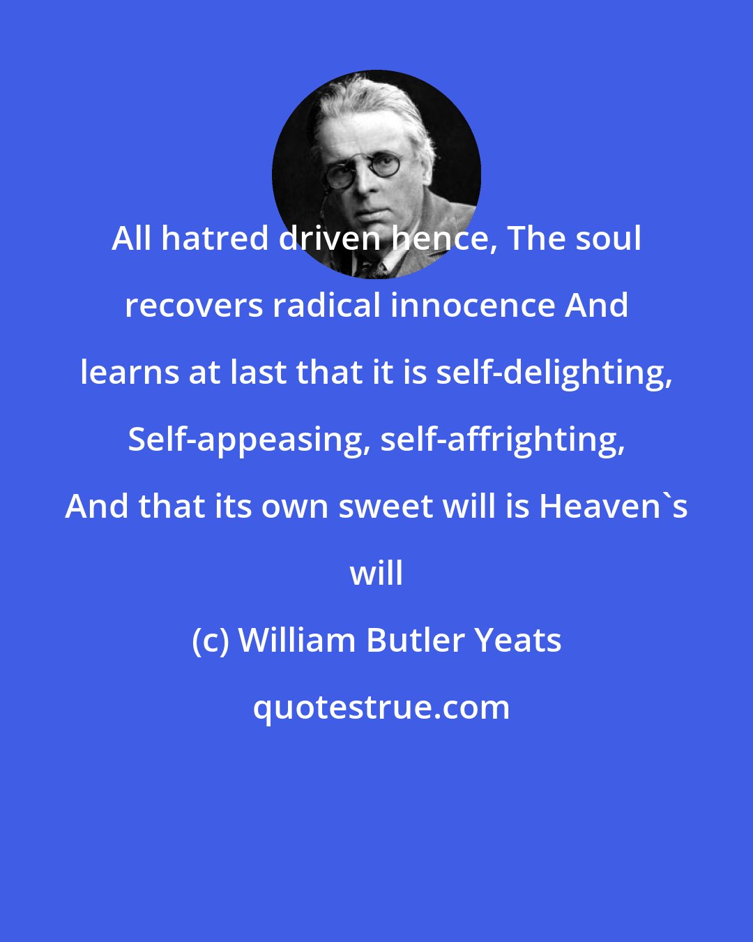 William Butler Yeats: All hatred driven hence, The soul recovers radical innocence And learns at last that it is self-delighting, Self-appeasing, self-affrighting, And that its own sweet will is Heaven's will