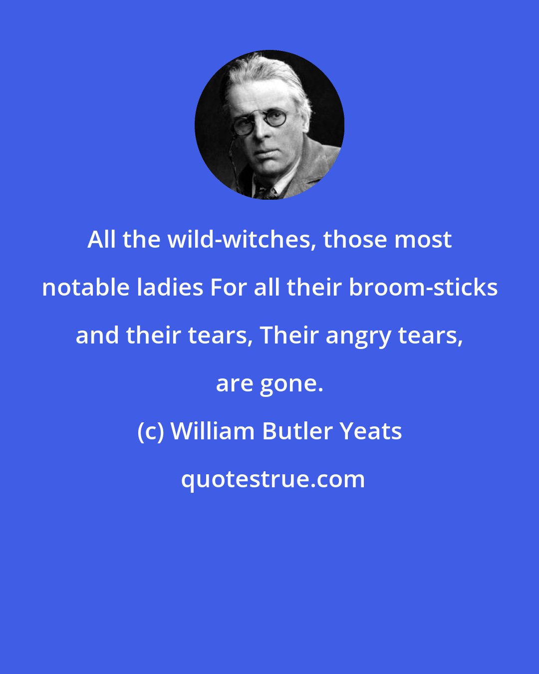 William Butler Yeats: All the wild-witches, those most notable ladies For all their broom-sticks and their tears, Their angry tears, are gone.