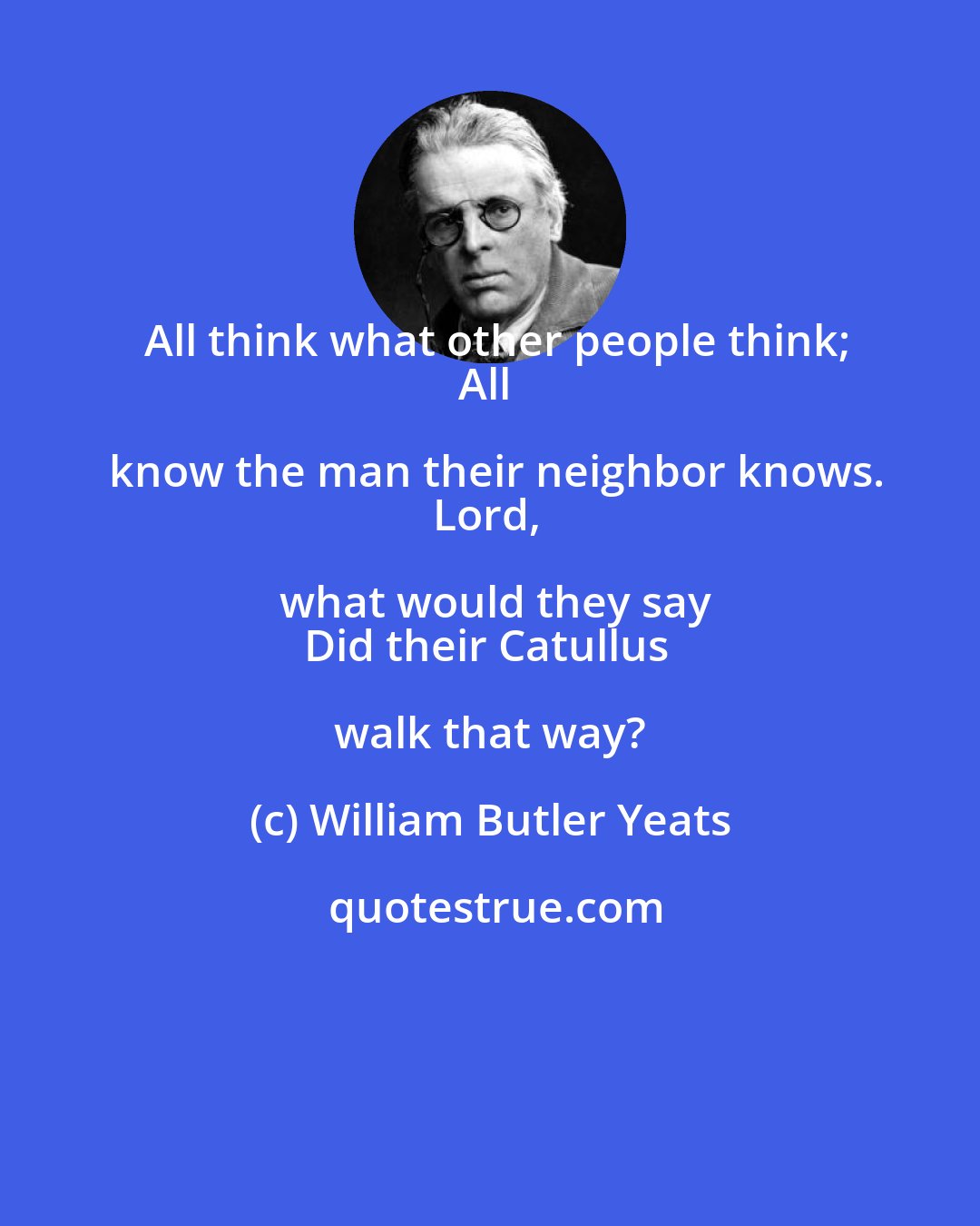 William Butler Yeats: All think what other people think;
All know the man their neighbor knows.
Lord, what would they say
Did their Catullus walk that way?